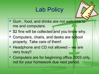 Lab Policy
   Gum , food, and drinks are not welcome to
    me and computers.
   $2 fine will be collected and you know why.
   Computers, chairs, and desks are school
    property. Take care of them!
   Headphone and CD not allowed – we are
    very busy!!
   Computers are for beginning office 2003 only,
    not for your homework due next period.
 