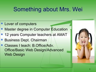 Something about Mrs. Wei

   Lover of computers
   Master degree in Computer Education
   12 years Computer teachers at AMAT
   Business Dept. Chairman
   Classes I teach: B.Office/Adv.
    Office/Basic Web Design/Advanced
    Web Design


                                          3
 