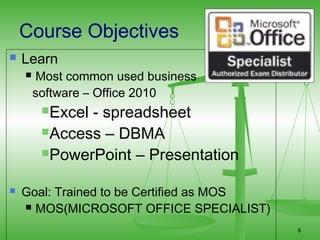 Course Objectives
   Learn
       Most common used business
        software – Office 2010
         Excel- spreadsheet
         Access – DBMA

         PowerPoint – Presentation


   Goal: Trained to be Certified as MOS
     MOS(MICROSOFT OFFICE SPECIALIST)

                                           8
 