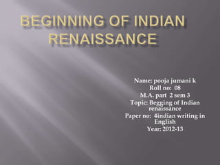 Name: pooja jumani k
        Roll no: 08
     M.A. part 2 sem 3
 Topic: Begging of Indian
        renaissance
Paper no: 4indian writing in
          English
       Year: 2012-13
 