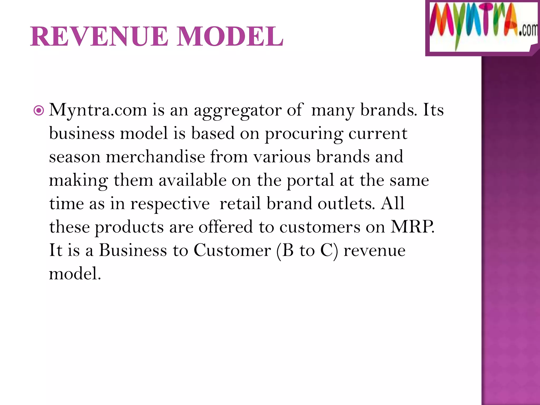  Myntra.com   is an aggregator of many brands. Its
 business model is based on procuring current
 season merchandise from various brands and
 making them available on the portal at the same
 time as in respective retail brand outlets. All
 these products are offered to customers on MRP.
 It is a Business to Customer (B to C) revenue
 model.
 
