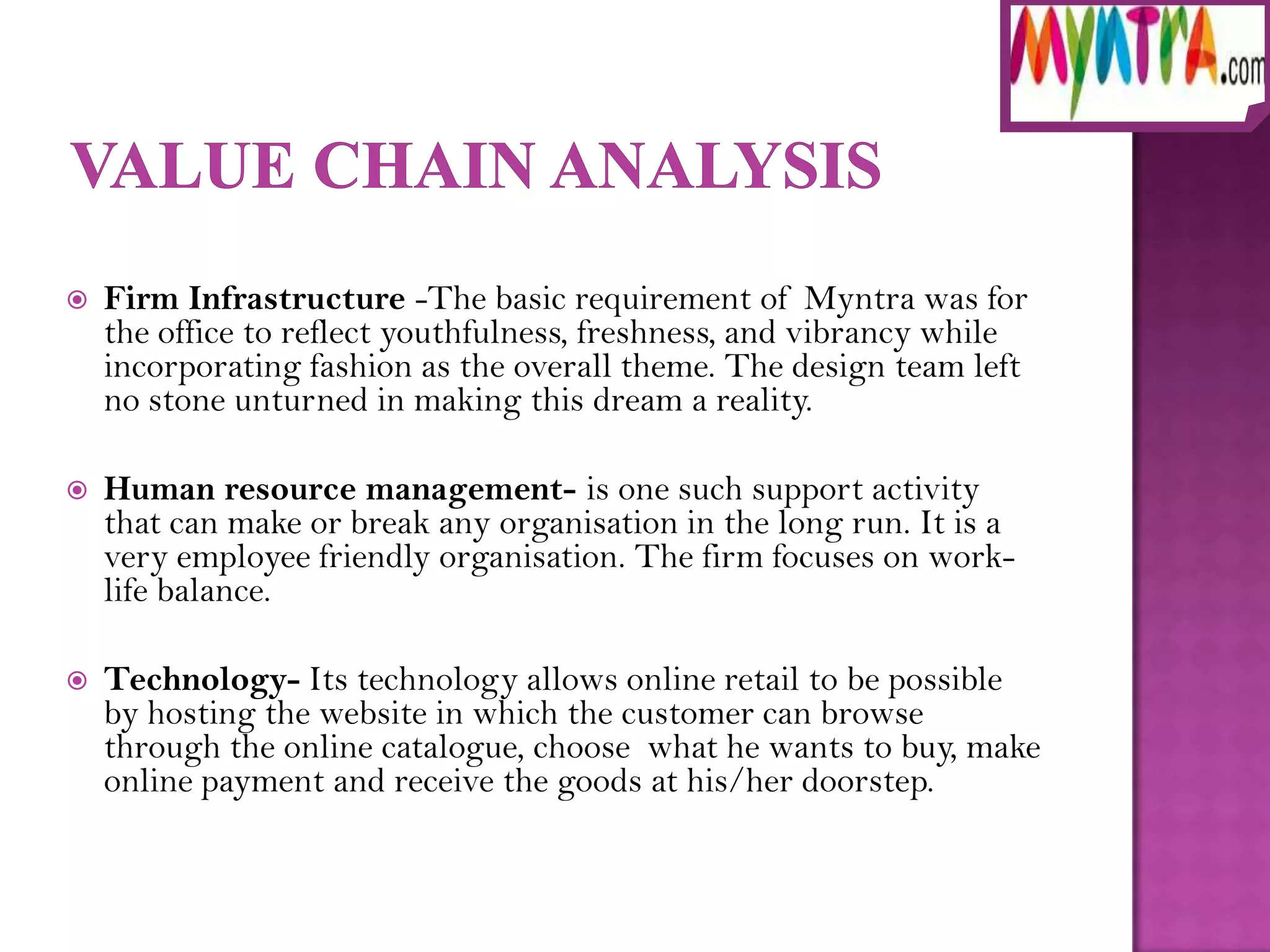    Firm Infrastructure -The basic requirement of Myntra was for
    the office to reflect youthfulness, freshness, and vibrancy while
    incorporating fashion as the overall theme. The design team left
    no stone unturned in making this dream a reality.

   Human resource management- is one such support activity
    that can make or break any organisation in the long run. It is a
    very employee friendly organisation. The firm focuses on work-
    life balance.

   Technology- Its technology allows online retail to be possible
    by hosting the website in which the customer can browse
    through the online catalogue, choose what he wants to buy, make
    online payment and receive the goods at his/her doorstep.
 
