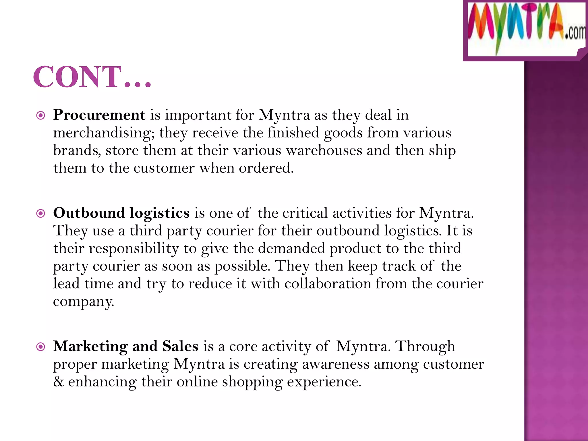    Procurement is important for Myntra as they deal in
    merchandising; they receive the finished goods from various
    brands, store them at their various warehouses and then ship
    them to the customer when ordered.

   Outbound logistics is one of the critical activities for Myntra.
    They use a third party courier for their outbound logistics. It is
    their responsibility to give the demanded product to the third
    party courier as soon as possible. They then keep track of the
    lead time and try to reduce it with collaboration from the courier
    company.

   Marketing and Sales is a core activity of Myntra. Through
    proper marketing Myntra is creating awareness among customer
    & enhancing their online shopping experience.
 