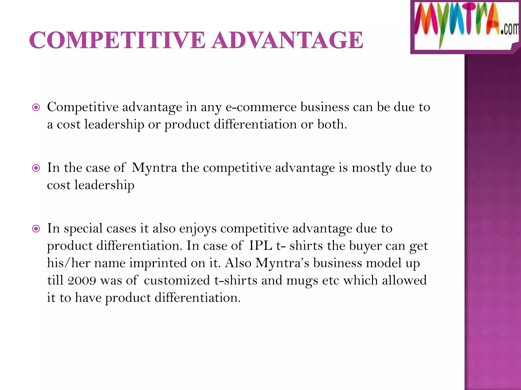    Competitive advantage in any e-commerce business can be due to
    a cost leadership or product differentiation or both.

   In the case of Myntra the competitive advantage is mostly due to
    cost leadership

   In special cases it also enjoys competitive advantage due to
    product differentiation. In case of IPL t- shirts the buyer can get
    his/her name imprinted on it. Also Myntra’s business model up
    till 2009 was of customized t-shirts and mugs etc which allowed
    it to have product differentiation.
 