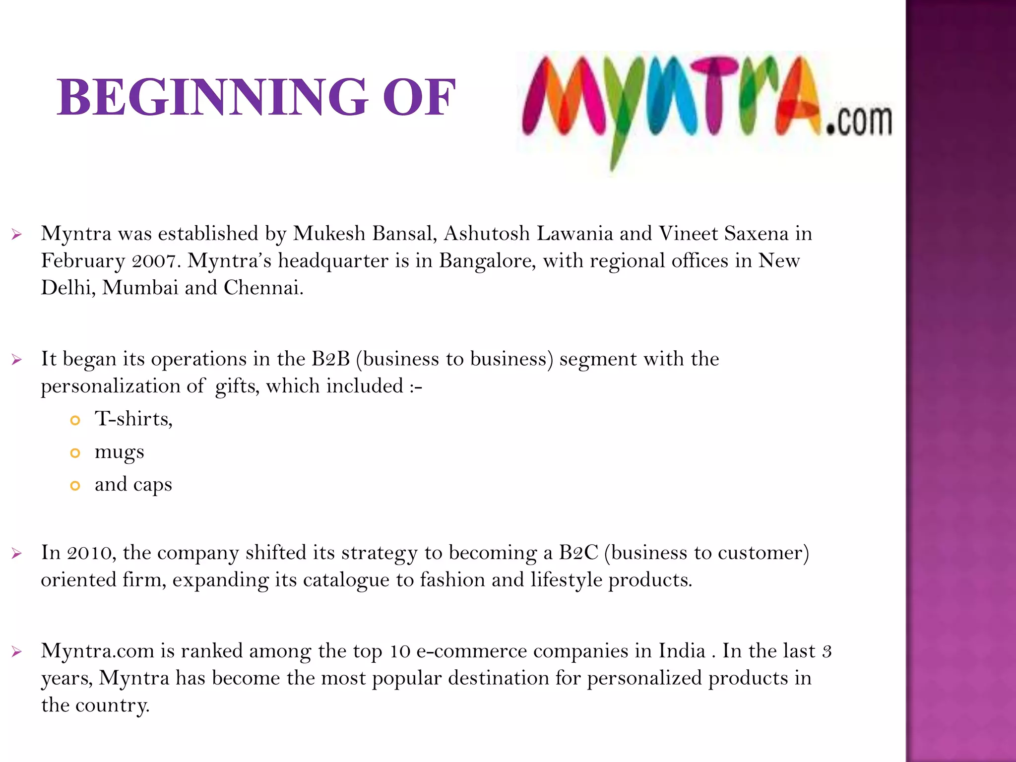    Myntra was established by Mukesh Bansal, Ashutosh Lawania and Vineet Saxena in
    February 2007. Myntra’s headquarter is in Bangalore, with regional offices in New
    Delhi, Mumbai and Chennai.


   It began its operations in the B2B (business to business) segment with the
    personalization of gifts, which included :-
         T-shirts,

         mugs

         and caps




   In 2010, the company shifted its strategy to becoming a B2C (business to customer)
    oriented firm, expanding its catalogue to fashion and lifestyle products.


   Myntra.com is ranked among the top 10 e-commerce companies in India . In the last 3
    years, Myntra has become the most popular destination for personalized products in
    the country.
 