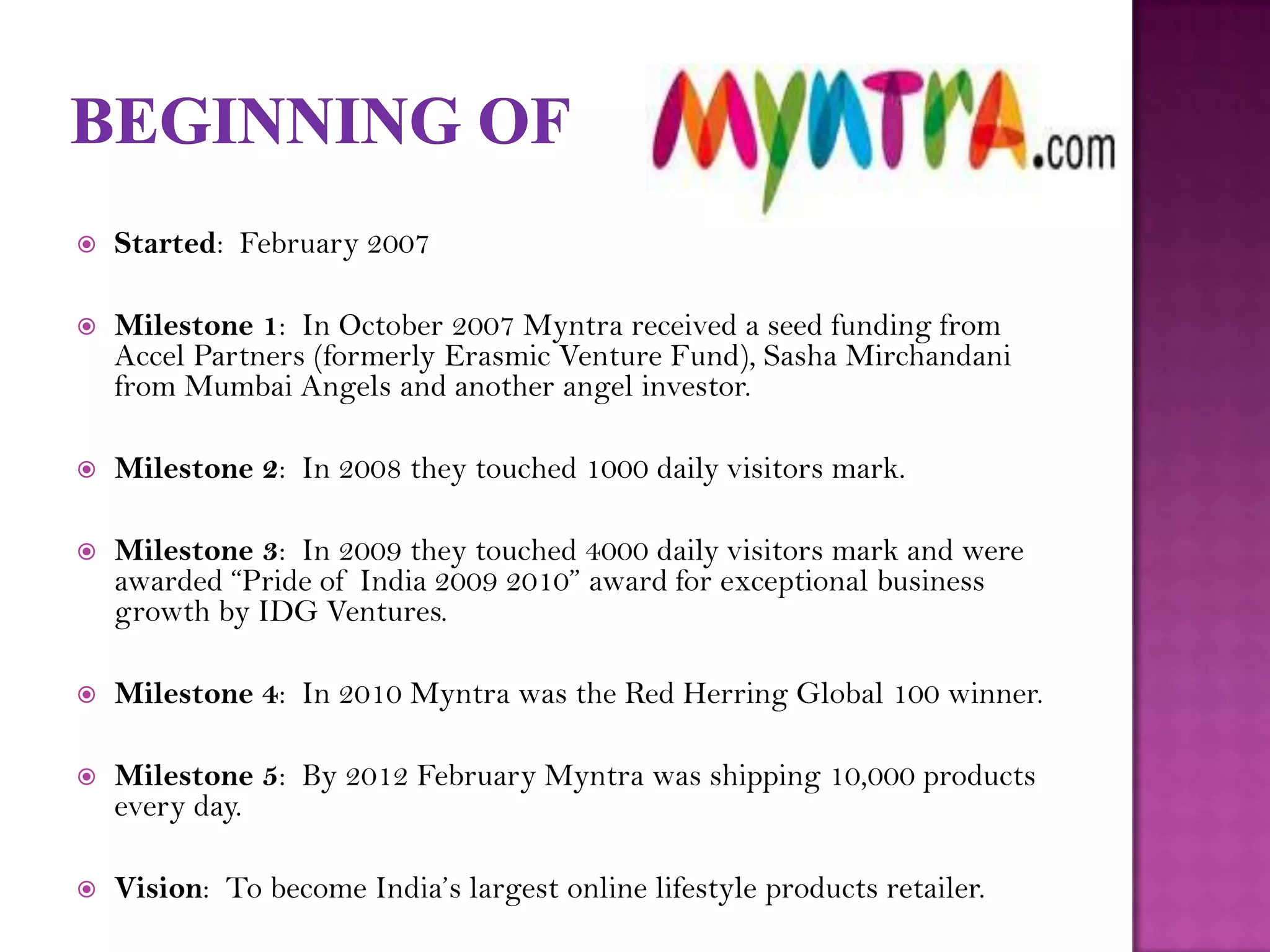    Started: February 2007

   Milestone 1: In October 2007 Myntra received a seed funding from
    Accel Partners (formerly Erasmic Venture Fund), Sasha Mirchandani
    from Mumbai Angels and another angel investor.

   Milestone 2: In 2008 they touched 1000 daily visitors mark.

   Milestone 3: In 2009 they touched 4000 daily visitors mark and were
    awarded “Pride of India 2009 2010” award for exceptional business
    growth by IDG Ventures.

   Milestone 4: In 2010 Myntra was the Red Herring Global 100 winner.

   Milestone 5: By 2012 February Myntra was shipping 10,000 products
    every day.

   Vision: To become India’s largest online lifestyle products retailer.
 