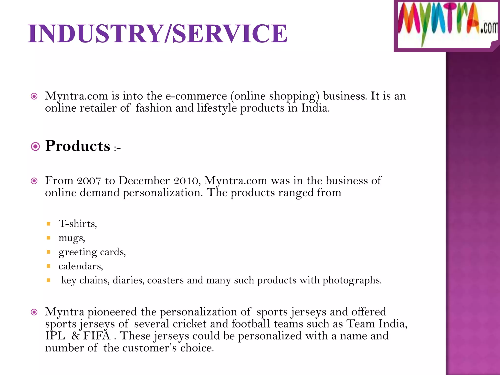    Myntra.com is into the e-commerce (online shopping) business. It is an
    online retailer of fashion and lifestyle products in India.


   Products :-

   From 2007 to December 2010, Myntra.com was in the business of
    online demand personalization. The products ranged from

       T-shirts,
       mugs,
       greeting cards,
       calendars,
        key chains, diaries, coasters and many such products with photographs.

   Myntra pioneered the personalization of sports jerseys and offered
    sports jerseys of several cricket and football teams such as Team India,
    IPL & FIFA . These jerseys could be personalized with a name and
    number of the customer’s choice.
 