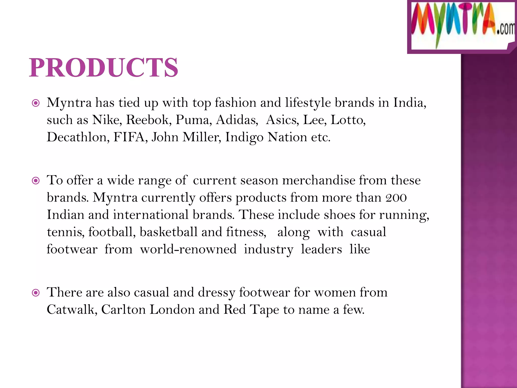    Myntra has tied up with top fashion and lifestyle brands in India,
    such as Nike, Reebok, Puma, Adidas, Asics, Lee, Lotto,
    Decathlon, FIFA, John Miller, Indigo Nation etc.

   To offer a wide range of current season merchandise from these
    brands. Myntra currently offers products from more than 200
    Indian and international brands. These include shoes for running,
    tennis, football, basketball and fitness, along with casual
    footwear from world-renowned industry leaders like

   There are also casual and dressy footwear for women from
    Catwalk, Carlton London and Red Tape to name a few.
 