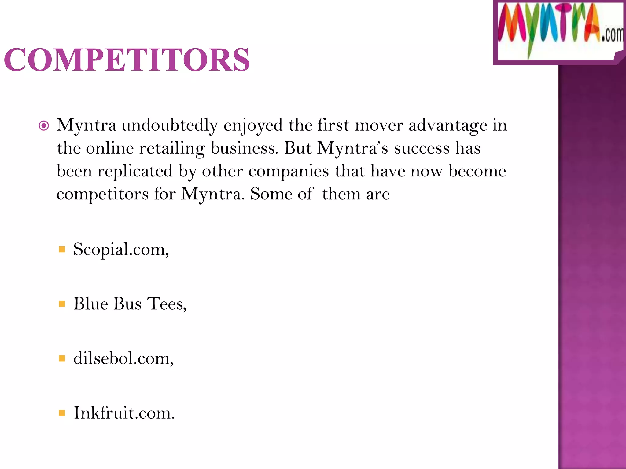    Myntra undoubtedly enjoyed the first mover advantage in
    the online retailing business. But Myntra’s success has
    been replicated by other companies that have now become
    competitors for Myntra. Some of them are

       Scopial.com,

       Blue Bus Tees,

       dilsebol.com,

       Inkfruit.com.
 