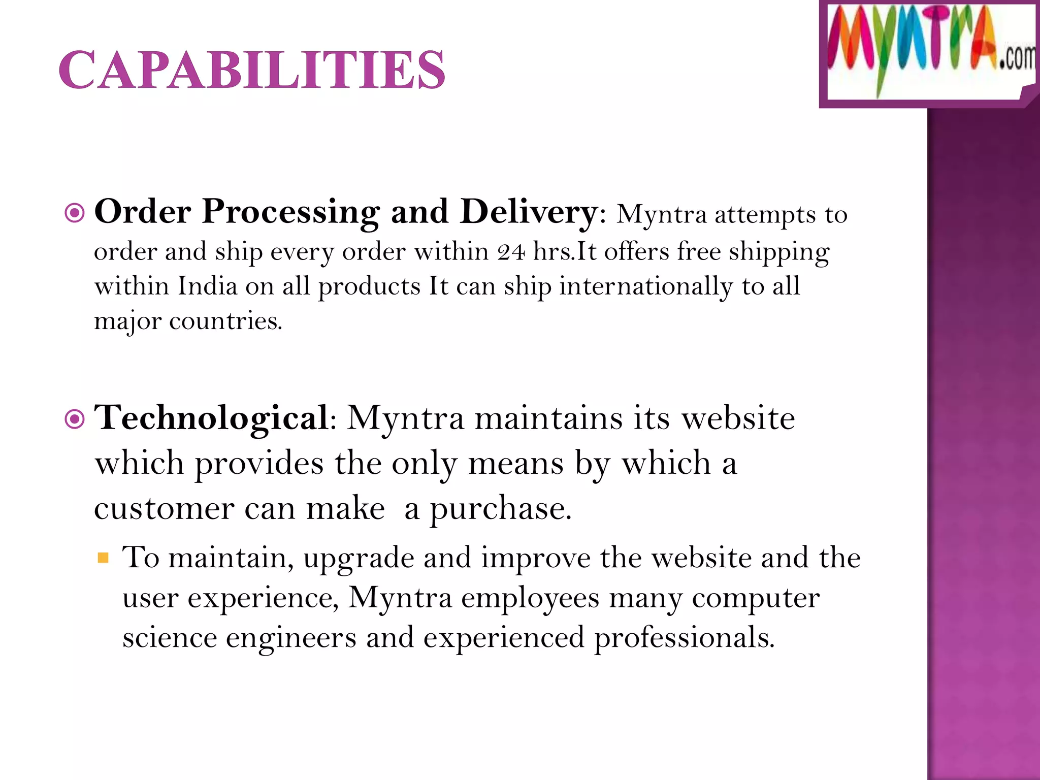  Order   Processing and Delivery: Myntra attempts to
 order and ship every order within 24 hrs.It offers free shipping
 within India on all products It can ship internationally to all
 major countries.


 Technological: Myntra maintains its website
 which provides the only means by which a
 customer can make a purchase.
    To maintain, upgrade and improve the website and the
     user experience, Myntra employees many computer
     science engineers and experienced professionals.
 