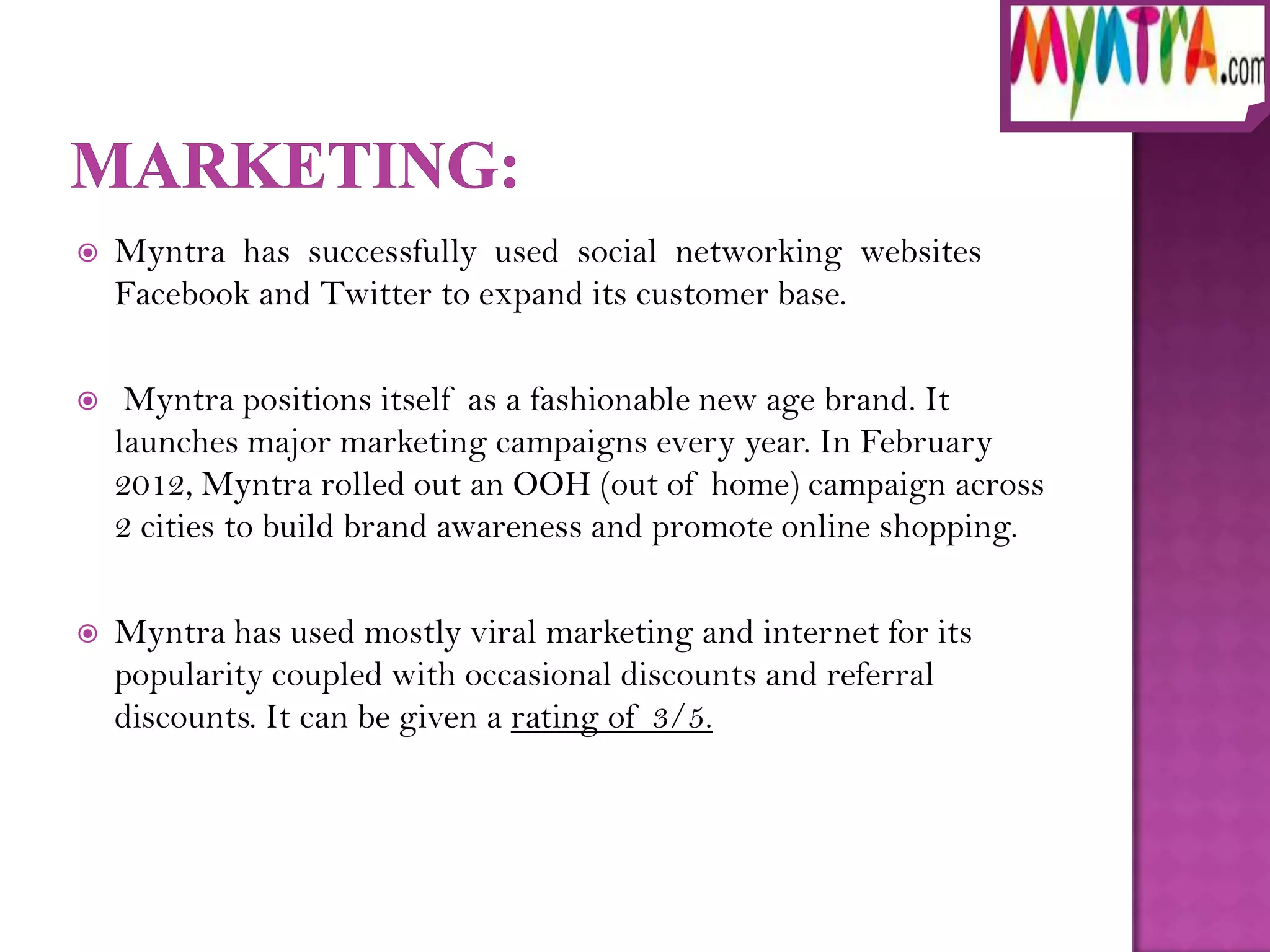    Myntra has successfully used social networking websites
    Facebook and Twitter to expand its customer base.

    Myntra positions itself as a fashionable new age brand. It
    launches major marketing campaigns every year. In February
    2012, Myntra rolled out an OOH (out of home) campaign across
    2 cities to build brand awareness and promote online shopping.

   Myntra has used mostly viral marketing and internet for its
    popularity coupled with occasional discounts and referral
    discounts. It can be given a rating of 3/5.
 