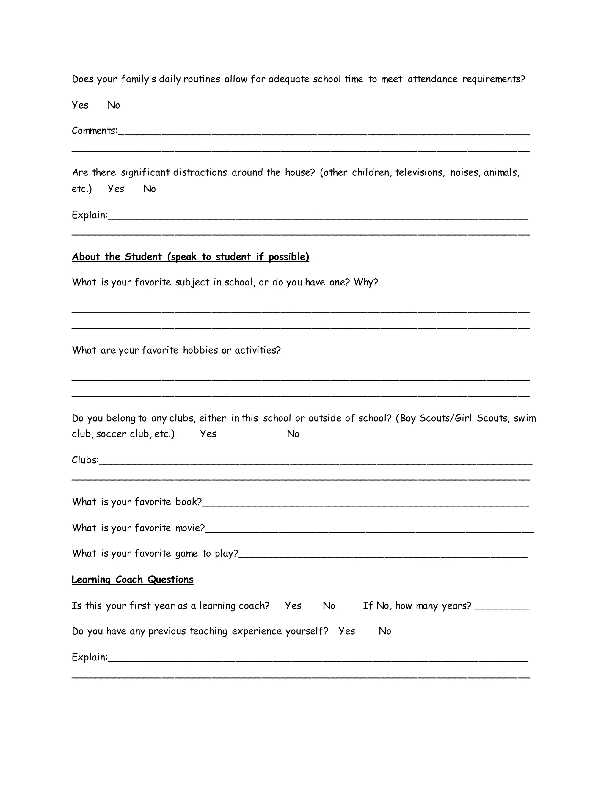 Does your family’s daily routines allow for adequate school time to meet attendance requirements?
Yes No
Comments:__________________________________________________________________
__________________________________________________________________________
Are there significant distractions around the house? (other children, televisions, noises, animals,
etc.) Yes No
Explain:____________________________________________________________________
__________________________________________________________________________
About the Student (speak to student if possible)
What is your favorite subject in school, or do you have one? Why?
__________________________________________________________________________
__________________________________________________________________________
What are your favorite hobbies or activities?
__________________________________________________________________________
__________________________________________________________________________
Do you belong to any clubs, either in this school or outside of school? (Boy Scouts/Girl Scouts, swim
club, soccer club, etc.) Yes No
Clubs:______________________________________________________________________
__________________________________________________________________________
What is your favorite book?_____________________________________________________
What is your favorite movie?_____________________________________________________
What is your favorite game to play?_______________________________________________
Learning Coach Questions
Is this your first year as a learning coach? Yes No If No, how many years? _________
Do you have any previous teaching experience yourself? Yes No
Explain:____________________________________________________________________
__________________________________________________________________________
 