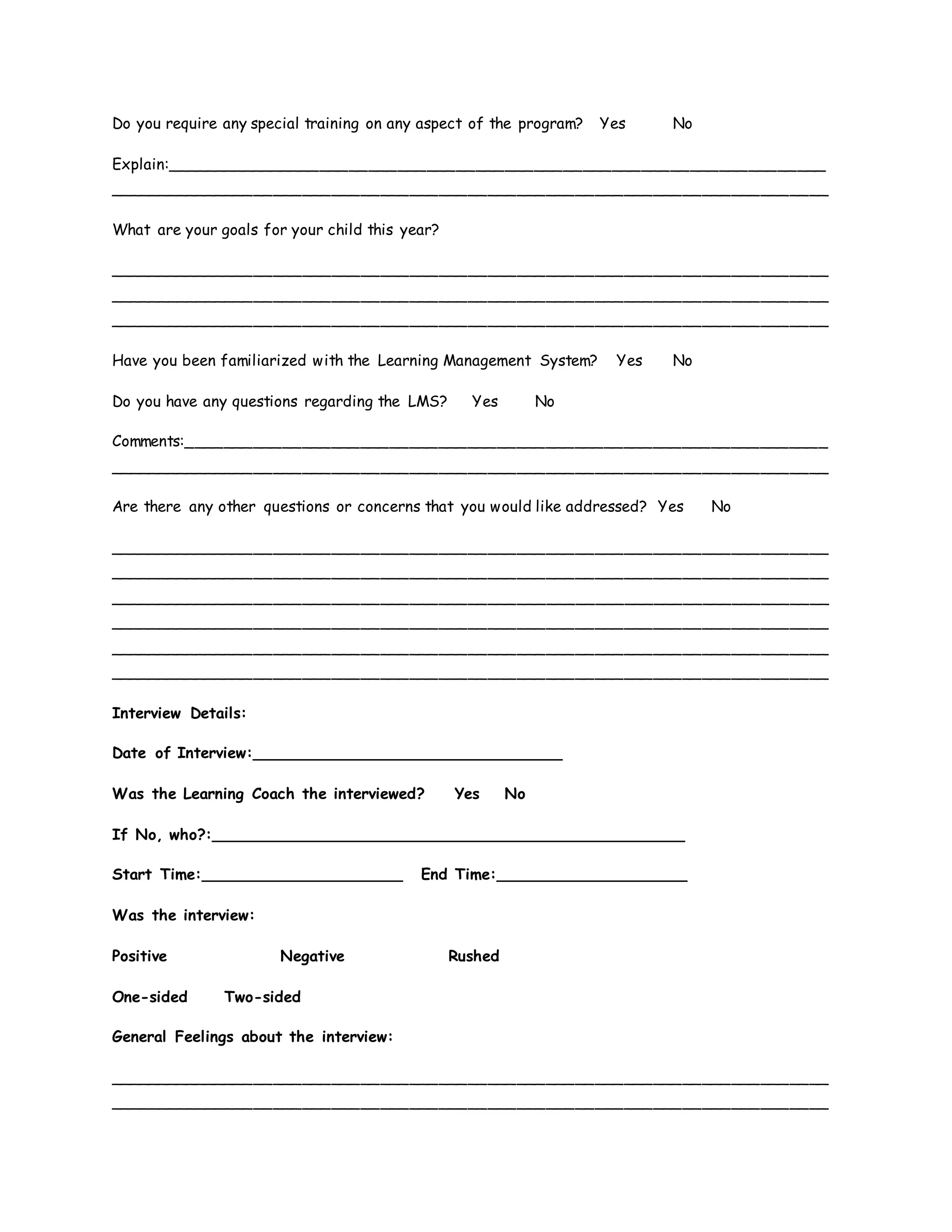 Do you require any special training on any aspect of the program? Yes No
Explain:____________________________________________________________________
__________________________________________________________________________
What are your goals for your child this year?
__________________________________________________________________________
__________________________________________________________________________
__________________________________________________________________________
Have you been familiarized with the Learning Management System? Yes No
Do you have any questions regarding the LMS? Yes No
Comments:__________________________________________________________________
__________________________________________________________________________
Are there any other questions or concerns that you would like addressed? Yes No
__________________________________________________________________________
__________________________________________________________________________
__________________________________________________________________________
__________________________________________________________________________
__________________________________________________________________________
__________________________________________________________________________
Interview Details:
Date of Interview:________________________________
Was the Learning Coach the interviewed? Yes No
If No, who?:_________________________________________________
Start Time:_____________________ End Time:____________________
Was the interview:
Positive Negative Rushed
One-sided Two-sided
General Feelings about the interview:
__________________________________________________________________________
__________________________________________________________________________
 