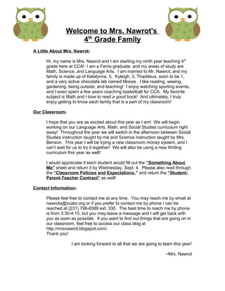 Welcome to Mrs. Nawrot's
4th
Grade Family
A Little About Mrs. Nawrot-
Hi, my name is Mrs. Nawrot and I am starting my ninth year teaching 4th
grade here at CCA! I am a Ferris graduate, and my areas of study are
Math, Science, and Language Arts. I am married to Mr. Nawrot, and my
family is made up of Katelynne, 5, Kyleigh, 3, Thaddeus, soon to be 1,
and a very active chocolate lab named Moose. I like reading, sewing,
gardening, being outside, and teaching! I enjoy watching sporting events,
and I even spent a few years coaching basketball for CCA. My favorite
subject is Math and I love to read a good book! And ultimately, I truly
enjoy getting to know each family that is a part of my classroom!
Our Classroom-
I hope that you are as excited about this year as I am! We will begin
working on our Language Arts, Math, and Social Studies curriculum right
away! Throughout the year we will switch in the afternoon between Social
Studies instruction taught by me and Science instruction taught by Mrs.
Benson. This year I will be trying a new classroom money system, and I
can’t wait for us to try it together! We will also be using a new Writing
curriculum this year as well!
I would appreciate if each student would fill out the “Something About
Me” sheet and return it by Wednesday, Sept. 4. Please also read through
the “Classroom Policies and Expectations,” and return the “Student-
Parent-Teacher Contract” as well!
Contact Information-
Please feel free to contact me at any time. You may reach me by email at
nawrota@ccabr.org or if you prefer to contact me by phone I can be
reached at (231) 796-6589 ext. 330. The best time to reach me by phone
is from 3:30-4:15, but you may leave a message and I will get back with
you as soon as possible. If you want to find out things that are going on in
our classroom, feel free to access our class blog at
http://mrsnawrot.blogspot.com/.
Thank you!
I am looking forward to all that we are going to learn this year!
~Mrs. Nawrot
 