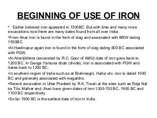 BEGINNING OF USE OF IRON
• Earlier believed iron appeared in 1500BC. But with time and many more
excavations now there are many dates found from all over India.
•From Ahar iron is found in the form of slag and associated with BRW dating
1550BC.
•At Hastinapur again iron is found in the form of slag dating 800 BC associated
with PGW.
•At Atranjikhera (excavated by R.C. Gaur of AMU) date of iron goes back to
1200 BC. In Ganga Yamuna doab (divide), iron is associated with PGW and
dates back to 1200 BC.
•In southern region of India such as at Brahmagiri, Hallur etc. iron is dated 1000
BC and generally associated with megaliths.
•Recent excavation in Uttar Pradesh by R.K. Tiwari at the sites such as Raja Nal
ka Tila, Malhar and Jhusi have given dates of iron 1300-700 BC, 1900 BC and
1100 BC respectively.
•So far 1900 BC is the earliest date of iron in India.
 