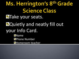 Ms. Herrington’s 8th Grade Science Class Take your seats. Quietly and neatly fill out your Info Card. Name Phone Number Homeroom teacher 