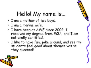 Hello! My name is… I am a mother of two boys. I am a marine wife. I have been at AWE since 2002. I received my degree from ECU,  and I am nationally certified. I like to have fun, joke around, and see my students feel good about themselves as they succeed! 