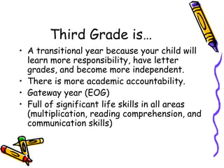 Third Grade is… A transitional year because your child will learn more responsibility, have letter grades, and become more independent.  There is more academic accountability. Gateway year (EOG) Full of significant life skills in all areas (multiplication, reading comprehension, and communication skills) 