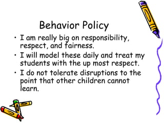 Behavior Policy I am really big on responsibility, respect, and fairness.  I will model these daily and treat my students with the up most respect. I do not tolerate disruptions to the point that other children cannot learn.  