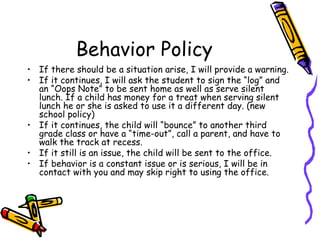 Behavior Policy If there should be a situation arise, I will provide a warning.  If it continues, I will ask the student to sign the “log” and an “Oops Note” to be sent home as well as serve silent lunch. If a child has money for a treat when serving silent lunch he or she is asked to use it a different day. (new school policy) If it continues, the child will “bounce” to another third grade class or have a “time-out”, call a parent, and have to walk the track at recess.  If it still is an issue, the child will be sent to the office. If behavior is a constant issue or is serious, I will be in contact with you and may skip right to using the office. 