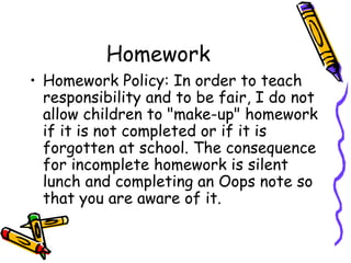 Homework Homework Policy: In order to teach responsibility and to be fair, I do not allow children to "make-up" homework if it is not completed or if it is forgotten at school. The consequence for incomplete homework is silent lunch and completing an Oops note so that you are aware of it. 