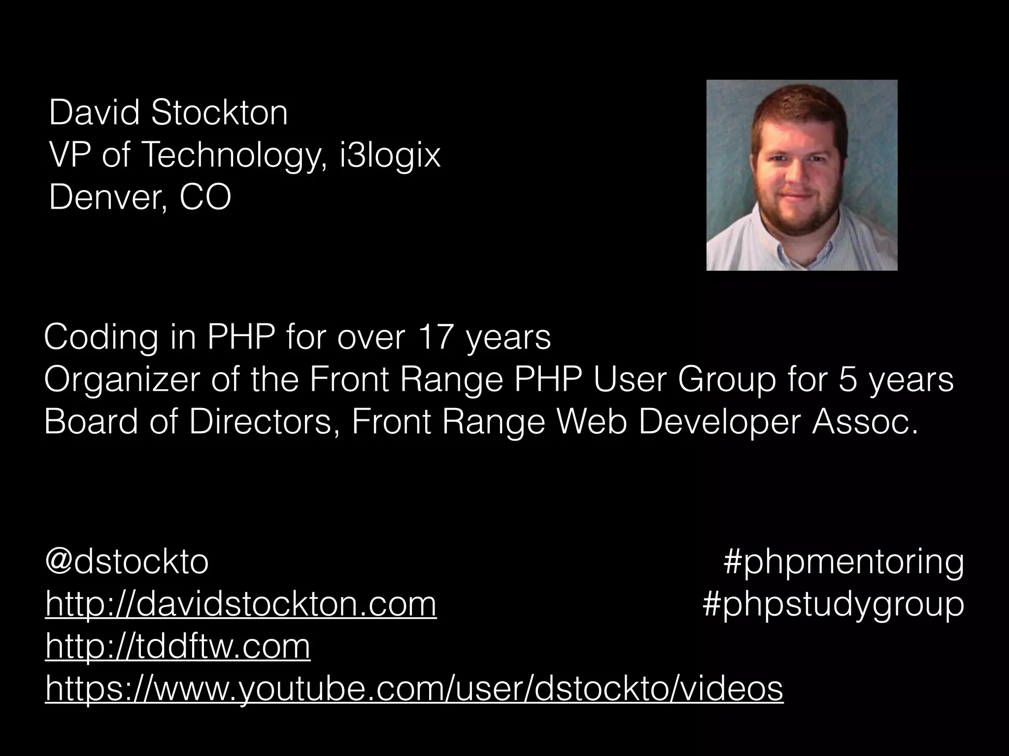 David Stockton 
VP of Technology, i3logix 
Denver, CO
Coding in PHP for over 17 years
Organizer of the Front Range PHP User Group for 5 years
Board of Directors, Front Range Web Developer Assoc.
@dstockto
http://davidstockton.com
http://tddftw.com
https://www.youtube.com/user/dstockto/videos
#phpmentoring
#phpstudygroup
 