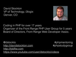 David Stockton 
VP of Technology, i3logix 
Denver, CO
Coding in PHP for over 17 years
Organizer of the Front Range PHP User Group for 5 years
Board of Directors, Front Range Web Developer Assoc.
@dstockto
http://davidstockton.com
http://tddftw.com
https://www.youtube.com/user/dstockto/videos
#phpmentoring
#phpstudygroup
 