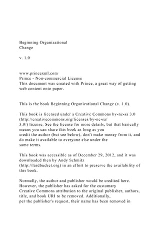 Beginning Organizational
Change
v. 1.0
www.princexml.com
Prince - Non-commercial License
This document was created with Prince, a great way of getting
web content onto paper.
This is the book Beginning Organizational Change (v. 1.0).
This book is licensed under a Creative Commons by-nc-sa 3.0
(http://creativecommons.org/licenses/by-nc-sa/
3.0/) license. See the license for more details, but that basically
means you can share this book as long as you
credit the author (but see below), don't make money from it, and
do make it available to everyone else under the
same terms.
This book was accessible as of December 29, 2012, and it was
downloaded then by Andy Schmitz
(http://lardbucket.org) in an effort to preserve the availability of
this book.
Normally, the author and publisher would be credited here.
However, the publisher has asked for the customary
Creative Commons attribution to the original publisher, authors,
title, and book URI to be removed. Additionally,
per the publisher's request, their name has been removed in
 