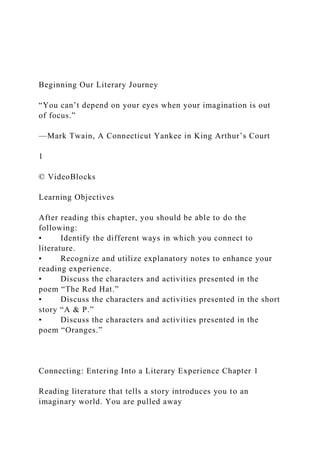 Beginning Our Literary Journey
“You can’t depend on your eyes when your imagination is out
of focus.”
—Mark Twain, A Connecticut Yankee in King Arthur’s Court
1
© VideoBlocks
Learning Objectives
After reading this chapter, you should be able to do the
following:
• Identify the different ways in which you connect to
literature.
• Recognize and utilize explanatory notes to enhance your
reading experience.
• Discuss the characters and activities presented in the
poem “The Red Hat.”
• Discuss the characters and activities presented in the short
story “A & P.”
• Discuss the characters and activities presented in the
poem “Oranges.”
Connecting: Entering Into a Literary Experience Chapter 1
Reading literature that tells a story introduces you to an
imaginary world. You are pulled away
 