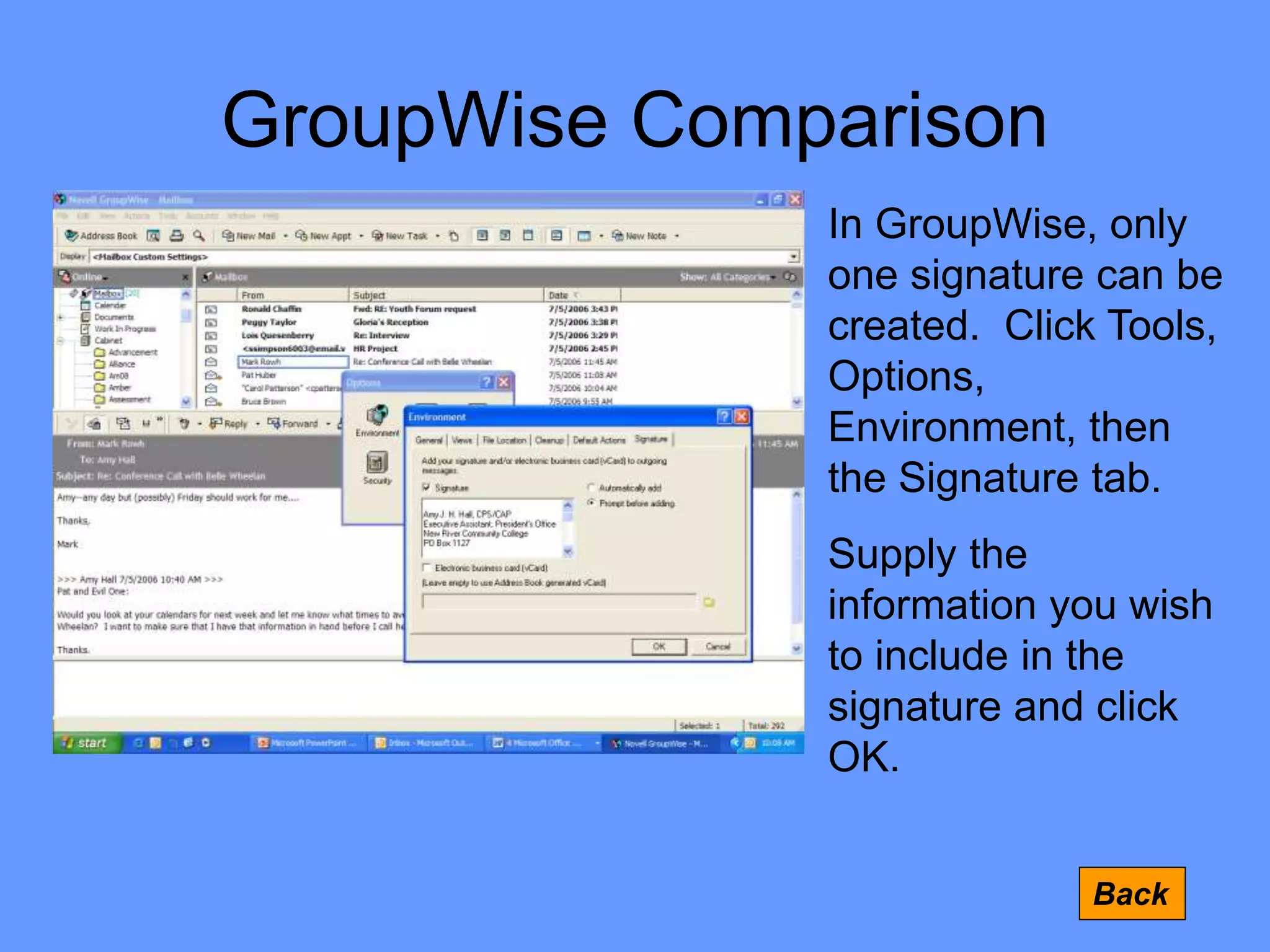 GroupWise Comparison
Back
In GroupWise, only
one signature can be
created. Click Tools,
Options,
Environment, then
the Signature tab.
Supply the
information you wish
to include in the
signature and click
OK.
 