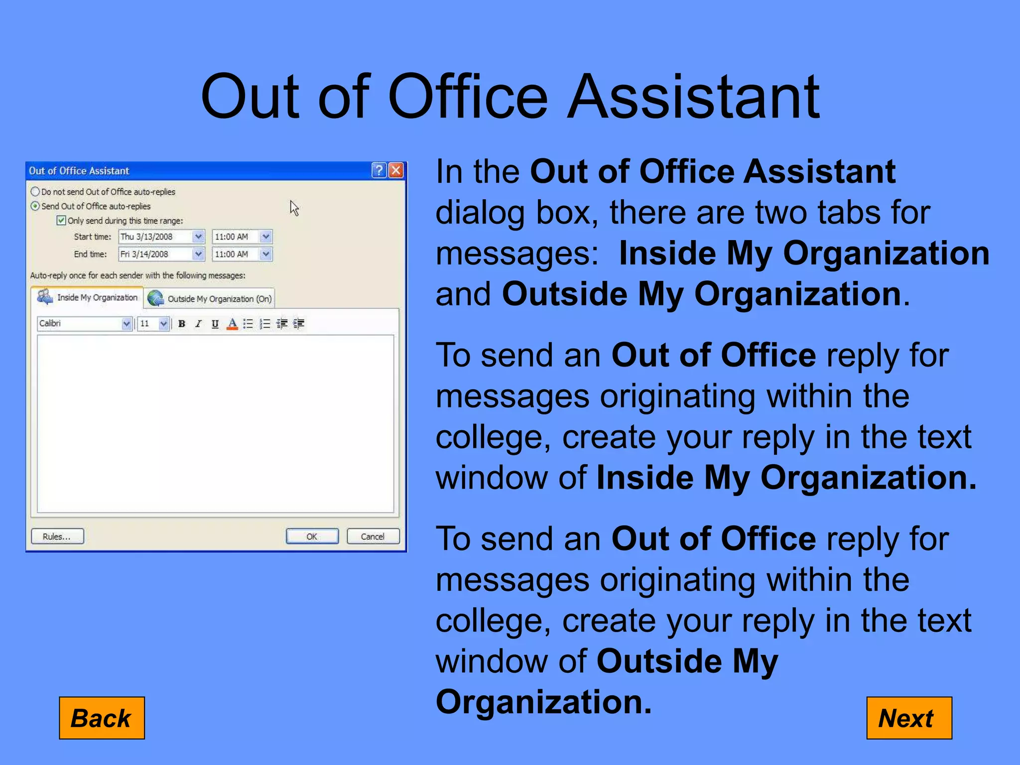Out of Office Assistant
Back Next
In the Out of Office Assistant
dialog box, there are two tabs for
messages: Inside My Organization
and Outside My Organization.
To send an Out of Office reply for
messages originating within the
college, create your reply in the text
window of Inside My Organization.
To send an Out of Office reply for
messages originating within the
college, create your reply in the text
window of Outside My
Organization.
 