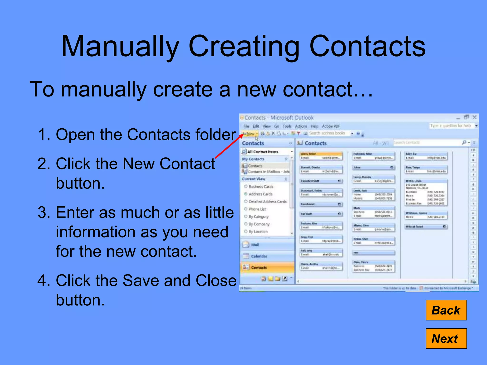 Manually Creating Contacts
To manually create a new contact…
Back
Next
1. Open the Contacts folder.
2. Click the New Contact
button.
3. Enter as much or as little
information as you need
for the new contact.
4. Click the Save and Close
button.
 