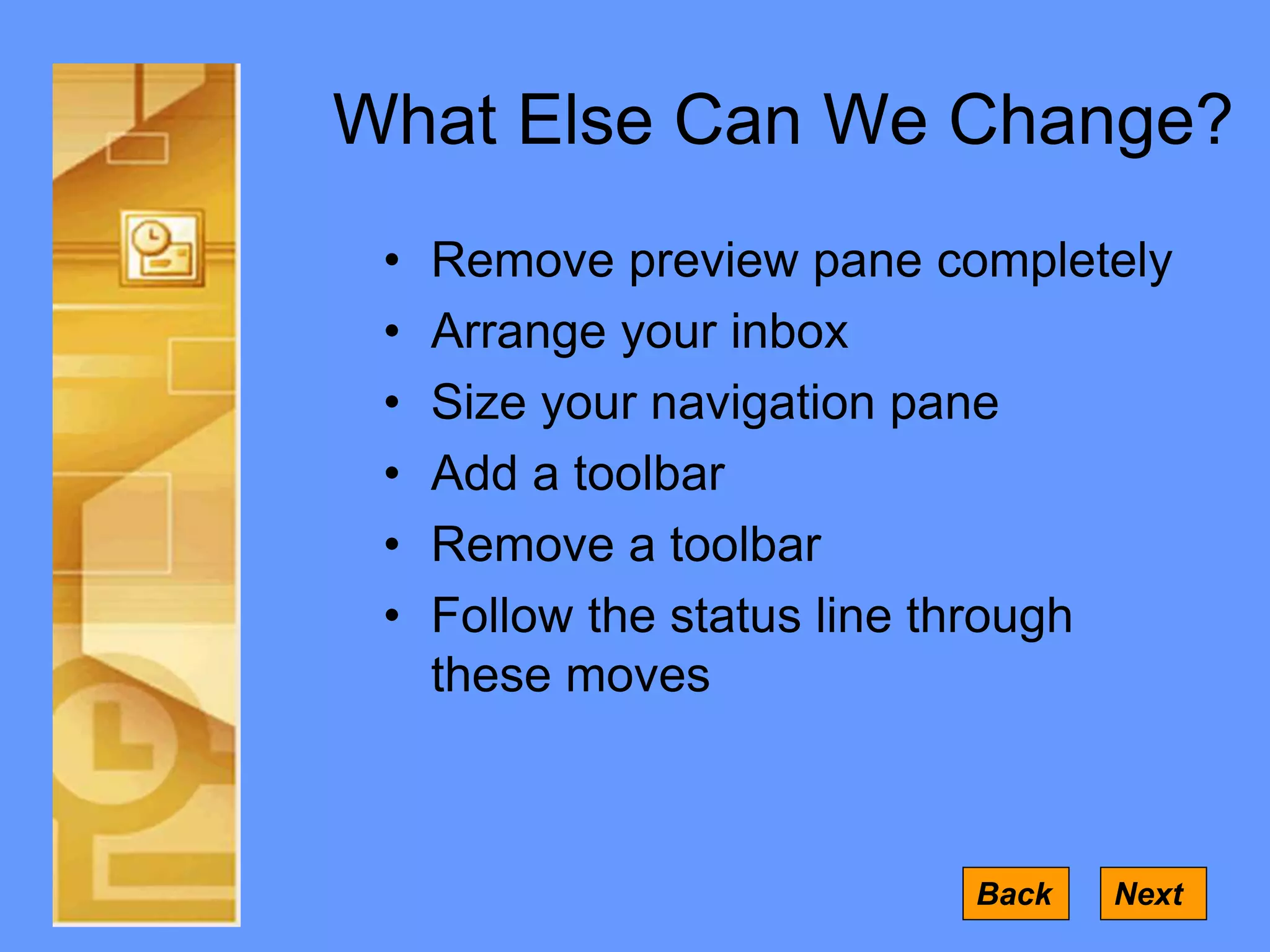 What Else Can We Change?
• Remove preview pane completely
• Arrange your inbox
• Size your navigation pane
• Add a toolbar
• Remove a toolbar
• Follow the status line through
these moves
Back Next
 