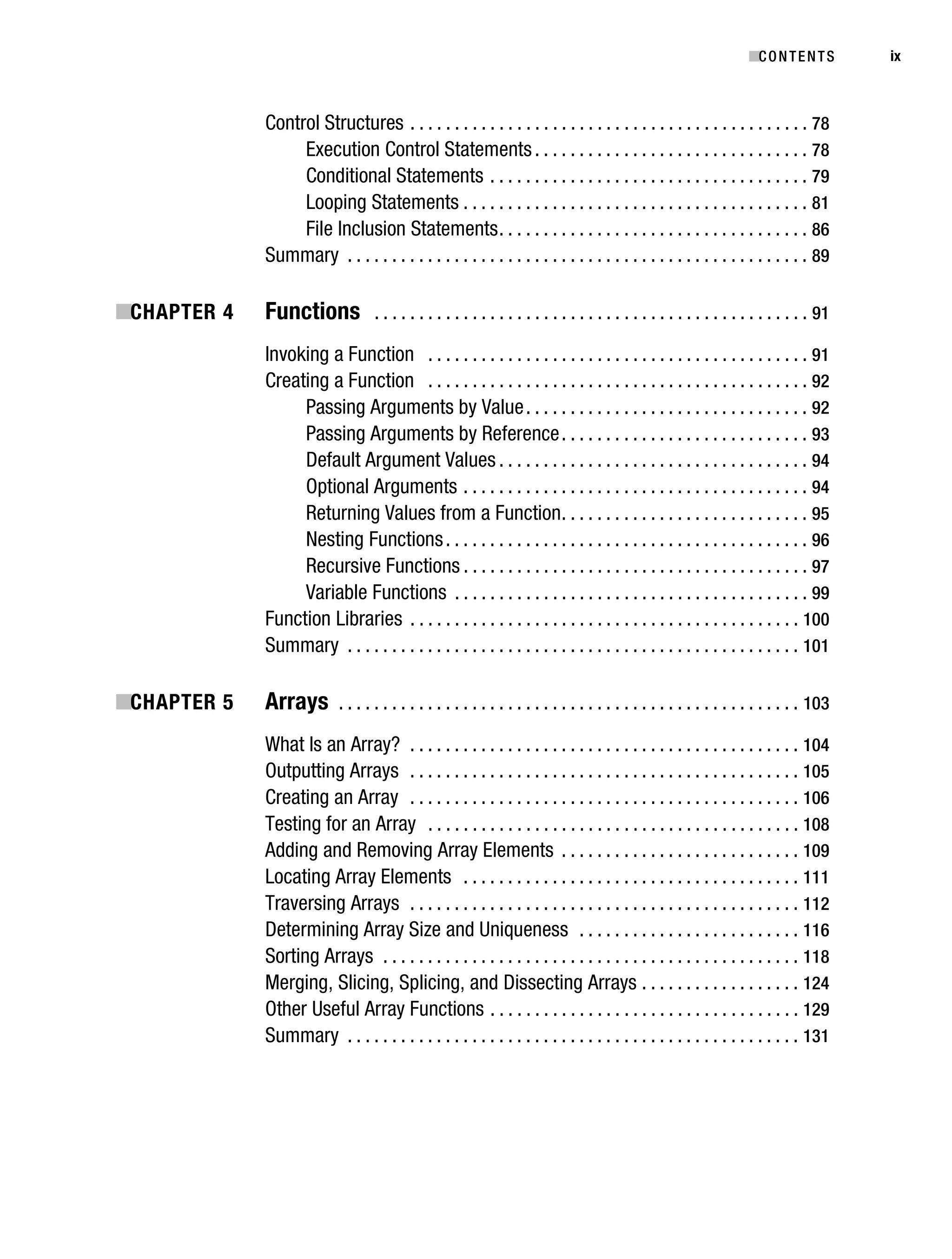 Gilmore_552-1Front.fm Page ix Wednesday, December 21, 2005 3:05 PM




                                                                                                                                           ■C O N T E N T S     ix



                                   Control Structures . . . . . . . . . . . . . . . . . . . . . . . . . . . . . . . . . . . . . . . . . . . . . 78
                                        Execution Control Statements . . . . . . . . . . . . . . . . . . . . . . . . . . . . . . . 78
                                        Conditional Statements . . . . . . . . . . . . . . . . . . . . . . . . . . . . . . . . . . . . 79
                                        Looping Statements . . . . . . . . . . . . . . . . . . . . . . . . . . . . . . . . . . . . . . . 81
                                        File Inclusion Statements . . . . . . . . . . . . . . . . . . . . . . . . . . . . . . . . . . . 86
                                   Summary . . . . . . . . . . . . . . . . . . . . . . . . . . . . . . . . . . . . . . . . . . . . . . . . . . . . 89

           ■CHAPTER 4              Functions             . . . . . . . . . . . . . . . . . . . . . . . . . . . . . . . . . . . . . . . . . . . . . . . . . 91

                                   Invoking a Function . . . . . . . . . . . . . . . . . . . . . . . . . . . . . . . . . . . . . . . . . . . 91
                                   Creating a Function . . . . . . . . . . . . . . . . . . . . . . . . . . . . . . . . . . . . . . . . . . . 92
                                        Passing Arguments by Value . . . . . . . . . . . . . . . . . . . . . . . . . . . . . . . . 92
                                        Passing Arguments by Reference . . . . . . . . . . . . . . . . . . . . . . . . . . . . 93
                                        Default Argument Values . . . . . . . . . . . . . . . . . . . . . . . . . . . . . . . . . . . 94
                                        Optional Arguments . . . . . . . . . . . . . . . . . . . . . . . . . . . . . . . . . . . . . . . 94
                                        Returning Values from a Function . . . . . . . . . . . . . . . . . . . . . . . . . . . . 95
                                        Nesting Functions . . . . . . . . . . . . . . . . . . . . . . . . . . . . . . . . . . . . . . . . . 96
                                        Recursive Functions . . . . . . . . . . . . . . . . . . . . . . . . . . . . . . . . . . . . . . . 97
                                        Variable Functions . . . . . . . . . . . . . . . . . . . . . . . . . . . . . . . . . . . . . . . . 99
                                   Function Libraries . . . . . . . . . . . . . . . . . . . . . . . . . . . . . . . . . . . . . . . . . . . . 100
                                   Summary . . . . . . . . . . . . . . . . . . . . . . . . . . . . . . . . . . . . . . . . . . . . . . . . . . . 101

           ■CHAPTER 5              Arrays        . . . . . . . . . . . . . . . . . . . . . . . . . . . . . . . . . . . . . . . . . . . . . . . . . . . . 103

                                   What Is an Array? . . . . . . . . . . . . . . . . . . . . . . . . . . . . . . . . . . . . . . . . . . . . 104
                                   Outputting Arrays . . . . . . . . . . . . . . . . . . . . . . . . . . . . . . . . . . . . . . . . . . . . 105
                                   Creating an Array . . . . . . . . . . . . . . . . . . . . . . . . . . . . . . . . . . . . . . . . . . . . 106
                                   Testing for an Array . . . . . . . . . . . . . . . . . . . . . . . . . . . . . . . . . . . . . . . . . . 108
                                   Adding and Removing Array Elements . . . . . . . . . . . . . . . . . . . . . . . . . . . 109
                                   Locating Array Elements . . . . . . . . . . . . . . . . . . . . . . . . . . . . . . . . . . . . . . 111
                                   Traversing Arrays . . . . . . . . . . . . . . . . . . . . . . . . . . . . . . . . . . . . . . . . . . . . 112
                                   Determining Array Size and Uniqueness . . . . . . . . . . . . . . . . . . . . . . . . . 116
                                   Sorting Arrays . . . . . . . . . . . . . . . . . . . . . . . . . . . . . . . . . . . . . . . . . . . . . . . 118
                                   Merging, Slicing, Splicing, and Dissecting Arrays . . . . . . . . . . . . . . . . . . 124
                                   Other Useful Array Functions . . . . . . . . . . . . . . . . . . . . . . . . . . . . . . . . . . . 129
                                   Summary . . . . . . . . . . . . . . . . . . . . . . . . . . . . . . . . . . . . . . . . . . . . . . . . . . . 131
 