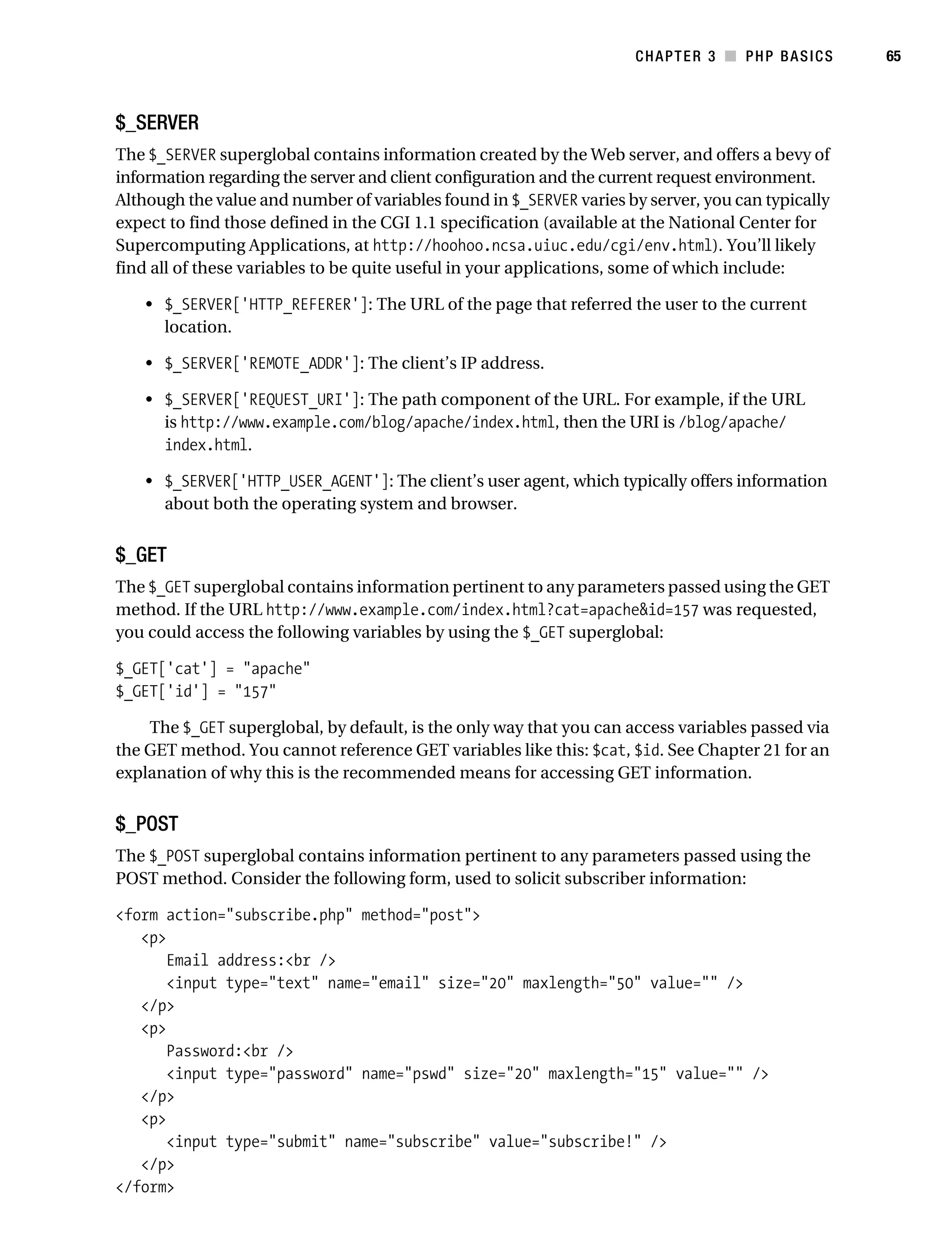 Gilmore_552-1C03.fm Page 65 Monday, November 7, 2005 3:56 PM




                                                                                CHAPTER 3 ■ PHP BASICS        65



           $_SERVER
           The $_SERVER superglobal contains information created by the Web server, and offers a bevy of
           information regarding the server and client configuration and the current request environment.
           Although the value and number of variables found in $_SERVER varies by server, you can typically
           expect to find those defined in the CGI 1.1 specification (available at the National Center for
           Supercomputing Applications, at http://hoohoo.ncsa.uiuc.edu/cgi/env.html). You’ll likely
           find all of these variables to be quite useful in your applications, some of which include:

               • $_SERVER['HTTP_REFERER']: The URL of the page that referred the user to the current
                 location.

               • $_SERVER['REMOTE_ADDR']: The client’s IP address.

               • $_SERVER['REQUEST_URI']: The path component of the URL. For example, if the URL
                 is http://www.example.com/blog/apache/index.html, then the URI is /blog/apache/
                 index.html.

               • $_SERVER['HTTP_USER_AGENT']: The client’s user agent, which typically offers information
                 about both the operating system and browser.


           $_GET
           The $_GET superglobal contains information pertinent to any parameters passed using the GET
           method. If the URL http://www.example.com/index.html?cat=apache&id=157 was requested,
           you could access the following variables by using the $_GET superglobal:

           $_GET['cat'] = "apache"
           $_GET['id'] = "157"

               The $_GET superglobal, by default, is the only way that you can access variables passed via
           the GET method. You cannot reference GET variables like this: $cat, $id. See Chapter 21 for an
           explanation of why this is the recommended means for accessing GET information.


           $_POST
           The $_POST superglobal contains information pertinent to any parameters passed using the
           POST method. Consider the following form, used to solicit subscriber information:

           <form action="subscribe.php" method="post">
              <p>
                  Email address:<br />
                  <input type="text" name="email" size="20" maxlength="50" value="" />
              </p>
              <p>
                  Password:<br />
                  <input type="password" name="pswd" size="20" maxlength="15" value="" />
              </p>
              <p>
                  <input type="submit" name="subscribe" value="subscribe!" />
              </p>
           </form>
 
