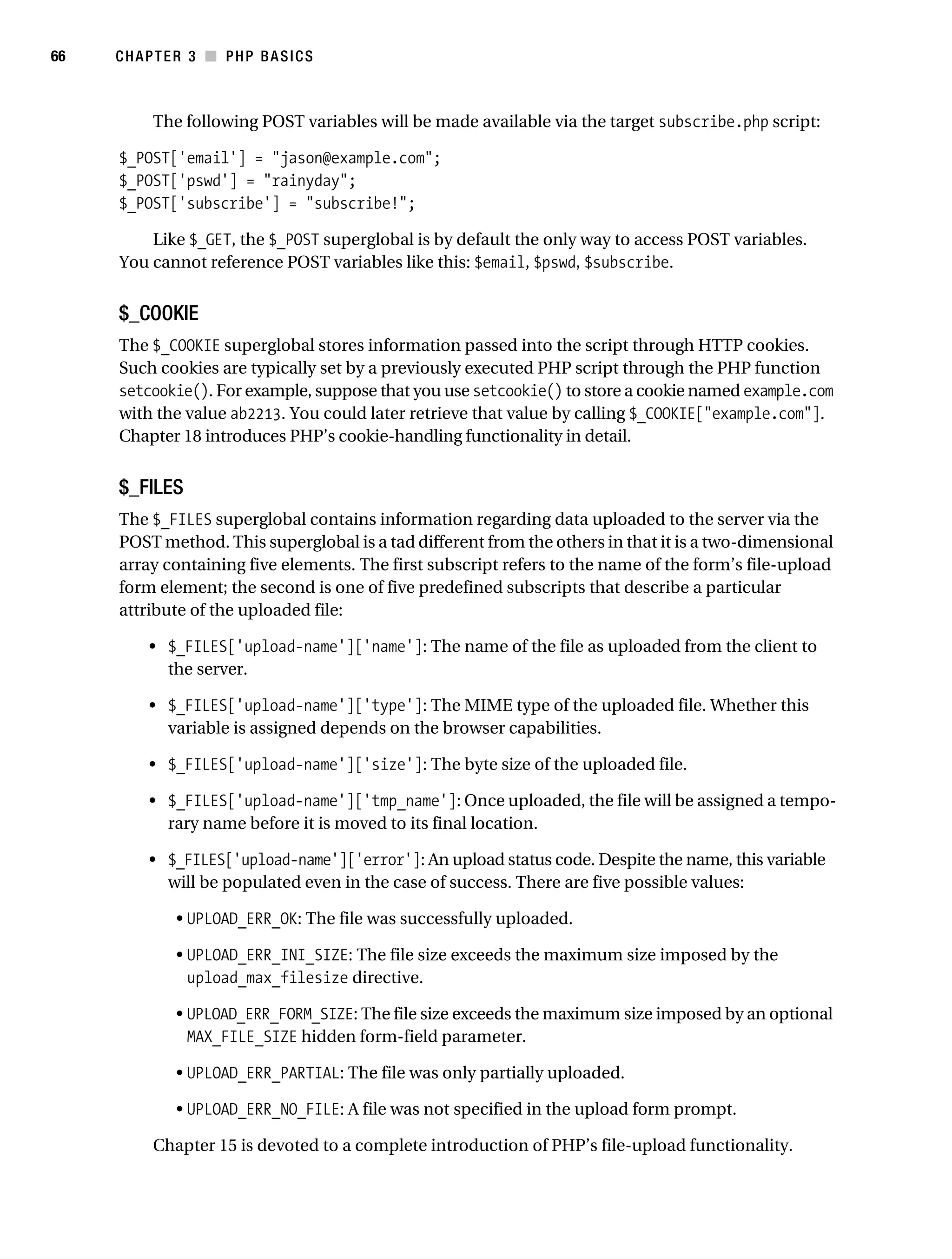 Gilmore_552-1C03.fm Page 66 Monday, November 7, 2005 3:56 PM




66         CHAPTER 3 ■ PHP BASICS



                 The following POST variables will be made available via the target subscribe.php script:

           $_POST['email'] = "jason@example.com";
           $_POST['pswd'] = "rainyday";
           $_POST['subscribe'] = "subscribe!";

               Like $_GET, the $_POST superglobal is by default the only way to access POST variables.
           You cannot reference POST variables like this: $email, $pswd, $subscribe.


           $_COOKIE
           The $_COOKIE superglobal stores information passed into the script through HTTP cookies.
           Such cookies are typically set by a previously executed PHP script through the PHP function
           setcookie(). For example, suppose that you use setcookie() to store a cookie named example.com
           with the value ab2213. You could later retrieve that value by calling $_COOKIE["example.com"].
           Chapter 18 introduces PHP’s cookie-handling functionality in detail.


           $_FILES
           The $_FILES superglobal contains information regarding data uploaded to the server via the
           POST method. This superglobal is a tad different from the others in that it is a two-dimensional
           array containing five elements. The first subscript refers to the name of the form’s file-upload
           form element; the second is one of five predefined subscripts that describe a particular
           attribute of the uploaded file:

                • $_FILES['upload-name']['name']: The name of the file as uploaded from the client to
                  the server.

                • $_FILES['upload-name']['type']: The MIME type of the uploaded file. Whether this
                  variable is assigned depends on the browser capabilities.

                • $_FILES['upload-name']['size']: The byte size of the uploaded file.

                • $_FILES['upload-name']['tmp_name']: Once uploaded, the file will be assigned a tempo-
                  rary name before it is moved to its final location.

                • $_FILES['upload-name']['error']: An upload status code. Despite the name, this variable
                  will be populated even in the case of success. There are five possible values:

                    • UPLOAD_ERR_OK: The file was successfully uploaded.

                    • UPLOAD_ERR_INI_SIZE: The file size exceeds the maximum size imposed by the
                      upload_max_filesize directive.

                    • UPLOAD_ERR_FORM_SIZE: The file size exceeds the maximum size imposed by an optional
                      MAX_FILE_SIZE hidden form-field parameter.

                    • UPLOAD_ERR_PARTIAL: The file was only partially uploaded.

                    • UPLOAD_ERR_NO_FILE: A file was not specified in the upload form prompt.

                 Chapter 15 is devoted to a complete introduction of PHP’s file-upload functionality.
 
