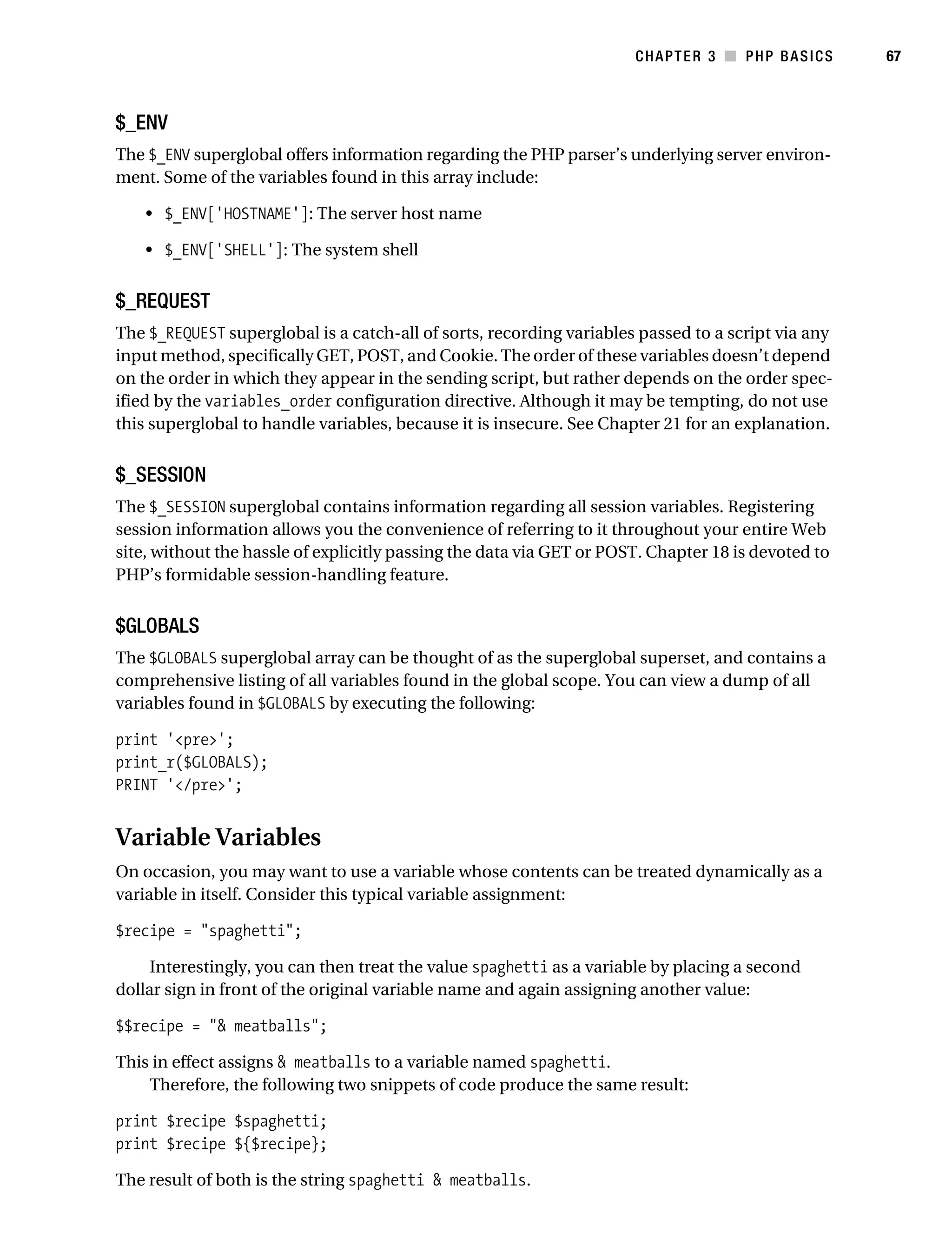 Gilmore_552-1C03.fm Page 67 Monday, November 7, 2005 3:56 PM




                                                                                 CHAPTER 3 ■ PHP BASICS        67



           $_ENV
           The $_ENV superglobal offers information regarding the PHP parser’s underlying server environ-
           ment. Some of the variables found in this array include:

               • $_ENV['HOSTNAME']: The server host name

               • $_ENV['SHELL']: The system shell


           $_REQUEST
           The $_REQUEST superglobal is a catch-all of sorts, recording variables passed to a script via any
           input method, specifically GET, POST, and Cookie. The order of these variables doesn’t depend
           on the order in which they appear in the sending script, but rather depends on the order spec-
           ified by the variables_order configuration directive. Although it may be tempting, do not use
           this superglobal to handle variables, because it is insecure. See Chapter 21 for an explanation.


           $_SESSION
           The $_SESSION superglobal contains information regarding all session variables. Registering
           session information allows you the convenience of referring to it throughout your entire Web
           site, without the hassle of explicitly passing the data via GET or POST. Chapter 18 is devoted to
           PHP’s formidable session-handling feature.


           $GLOBALS
           The $GLOBALS superglobal array can be thought of as the superglobal superset, and contains a
           comprehensive listing of all variables found in the global scope. You can view a dump of all
           variables found in $GLOBALS by executing the following:

           print '<pre>';
           print_r($GLOBALS);
           PRINT '</pre>';


           Variable Variables
           On occasion, you may want to use a variable whose contents can be treated dynamically as a
           variable in itself. Consider this typical variable assignment:

           $recipe = "spaghetti";

                Interestingly, you can then treat the value spaghetti as a variable by placing a second
           dollar sign in front of the original variable name and again assigning another value:

           $$recipe = "& meatballs";

           This in effect assigns & meatballs to a variable named spaghetti.
               Therefore, the following two snippets of code produce the same result:

           print $recipe $spaghetti;
           print $recipe ${$recipe};

           The result of both is the string spaghetti & meatballs.
 
