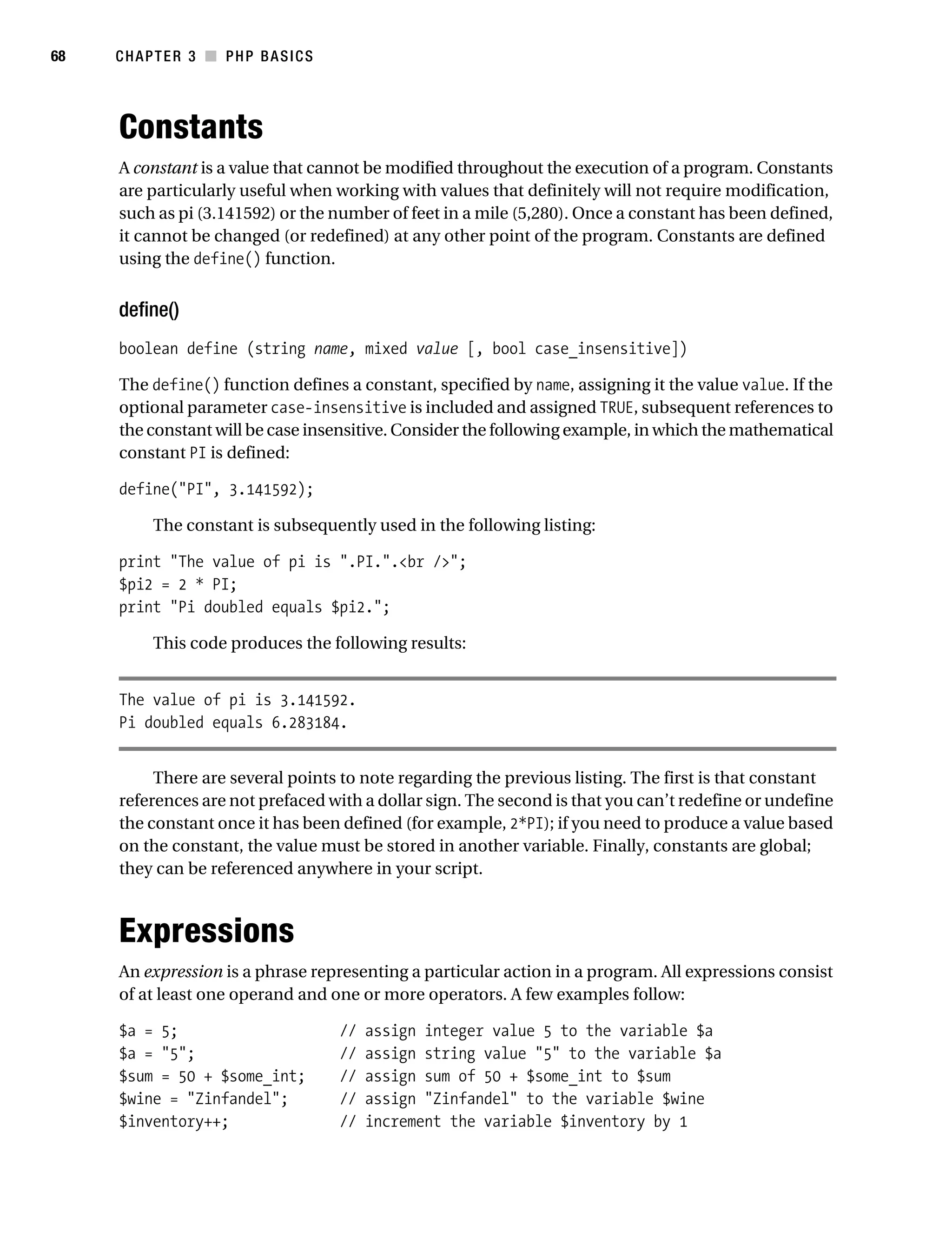 Gilmore_552-1C03.fm Page 68 Monday, November 7, 2005 3:56 PM




68         CHAPTER 3 ■ PHP BASICS




           Constants
           A constant is a value that cannot be modified throughout the execution of a program. Constants
           are particularly useful when working with values that definitely will not require modification,
           such as pi (3.141592) or the number of feet in a mile (5,280). Once a constant has been defined,
           it cannot be changed (or redefined) at any other point of the program. Constants are defined
           using the define() function.


           define()
           boolean define (string name, mixed value [, bool case_insensitive])

           The define() function defines a constant, specified by name, assigning it the value value. If the
           optional parameter case-insensitive is included and assigned TRUE, subsequent references to
           the constant will be case insensitive. Consider the following example, in which the mathematical
           constant PI is defined:

           define("PI", 3.141592);

                 The constant is subsequently used in the following listing:

           print "The value of pi is ".PI.".<br />";
           $pi2 = 2 * PI;
           print "Pi doubled equals $pi2.";

                 This code produces the following results:


           The value of pi is 3.141592.
           Pi doubled equals 6.283184.


                There are several points to note regarding the previous listing. The first is that constant
           references are not prefaced with a dollar sign. The second is that you can’t redefine or undefine
           the constant once it has been defined (for example, 2*PI); if you need to produce a value based
           on the constant, the value must be stored in another variable. Finally, constants are global;
           they can be referenced anywhere in your script.



           Expressions
           An expression is a phrase representing a particular action in a program. All expressions consist
           of at least one operand and one or more operators. A few examples follow:

           $a = 5;                            //   assign integer value 5 to the variable $a
           $a = "5";                          //   assign string value "5" to the variable $a
           $sum = 50 + $some_int;             //   assign sum of 50 + $some_int to $sum
           $wine = "Zinfandel";               //   assign "Zinfandel" to the variable $wine
           $inventory++;                      //   increment the variable $inventory by 1
 