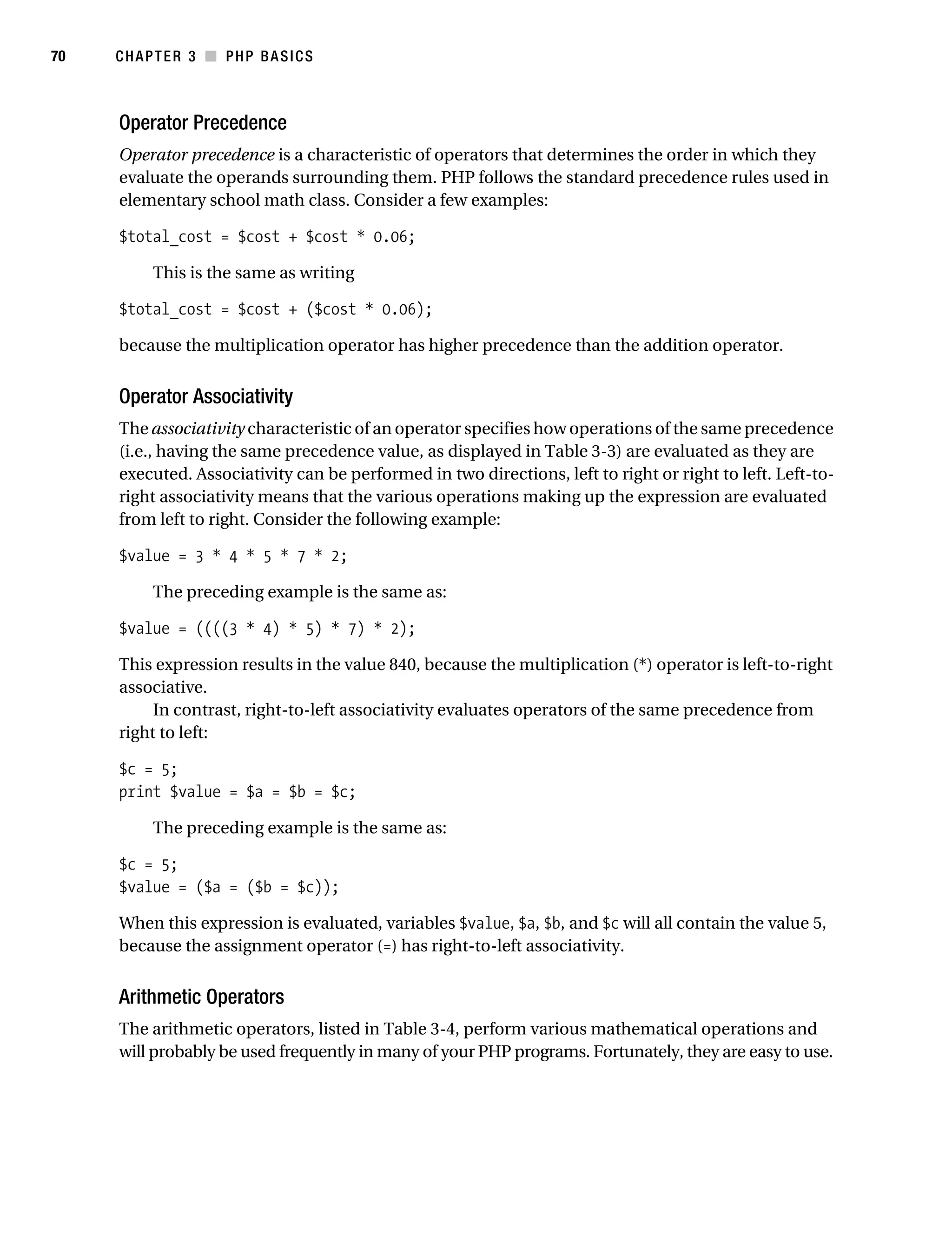 Gilmore_552-1C03.fm Page 70 Monday, November 7, 2005 3:56 PM




70         CHAPTER 3 ■ PHP BASICS



           Operator Precedence
           Operator precedence is a characteristic of operators that determines the order in which they
           evaluate the operands surrounding them. PHP follows the standard precedence rules used in
           elementary school math class. Consider a few examples:

           $total_cost = $cost + $cost * 0.06;

                 This is the same as writing

           $total_cost = $cost + ($cost * 0.06);

           because the multiplication operator has higher precedence than the addition operator.


           Operator Associativity
           The associativity characteristic of an operator specifies how operations of the same precedence
           (i.e., having the same precedence value, as displayed in Table 3-3) are evaluated as they are
           executed. Associativity can be performed in two directions, left to right or right to left. Left-to-
           right associativity means that the various operations making up the expression are evaluated
           from left to right. Consider the following example:

           $value = 3 * 4 * 5 * 7 * 2;

                 The preceding example is the same as:

           $value = ((((3 * 4) * 5) * 7) * 2);

           This expression results in the value 840, because the multiplication (*) operator is left-to-right
           associative.
                In contrast, right-to-left associativity evaluates operators of the same precedence from
           right to left:

           $c = 5;
           print $value = $a = $b = $c;

                 The preceding example is the same as:

           $c = 5;
           $value = ($a = ($b = $c));

           When this expression is evaluated, variables $value, $a, $b, and $c will all contain the value 5,
           because the assignment operator (=) has right-to-left associativity.


           Arithmetic Operators
           The arithmetic operators, listed in Table 3-4, perform various mathematical operations and
           will probably be used frequently in many of your PHP programs. Fortunately, they are easy to use.
 