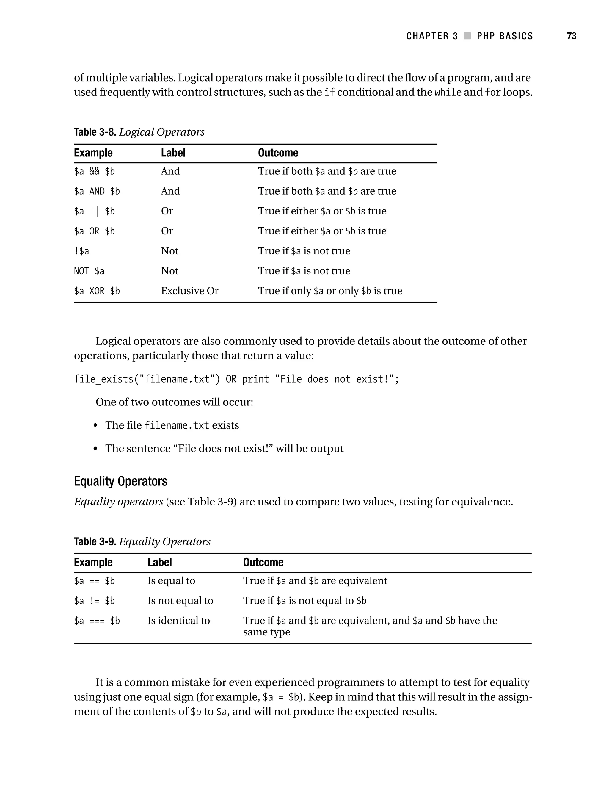 Gilmore_552-1C03.fm Page 73 Monday, November 7, 2005 3:56 PM




                                                                                             CHAPTER 3 ■ PHP BASICS   73



           of multiple variables. Logical operators make it possible to direct the flow of a program, and are
           used frequently with control structures, such as the if conditional and the while and for loops.


           Table 3-8. Logical Operators
           Example              Label                   Outcome
           $a && $b             And                     True if both $a and $b are true
           $a AND $b            And                     True if both $a and $b are true
           $a || $b             Or                      True if either $a or $b is true
           $a OR $b             Or                      True if either $a or $b is true
           !$a                  Not                     True if $a is not true
           NOT $a               Not                     True if $a is not true
           $a XOR $b            Exclusive Or            True if only $a or only $b is true



               Logical operators are also commonly used to provide details about the outcome of other
           operations, particularly those that return a value:

           file_exists("filename.txt") OR print "File does not exist!";

                 One of two outcomes will occur:

                 • The file filename.txt exists

                 • The sentence “File does not exist!” will be output


           Equality Operators
           Equality operators (see Table 3-9) are used to compare two values, testing for equivalence.


           Table 3-9. Equality Operators
           Example           Label                   Outcome
           $a == $b          Is equal to             True if $a and $b are equivalent
           $a != $b          Is not equal to         True if $a is not equal to $b
           $a === $b         Is identical to         True if $a and $b are equivalent, and $a and $b have the
                                                     same type



               It is a common mistake for even experienced programmers to attempt to test for equality
           using just one equal sign (for example, $a = $b). Keep in mind that this will result in the assign-
           ment of the contents of $b to $a, and will not produce the expected results.
 