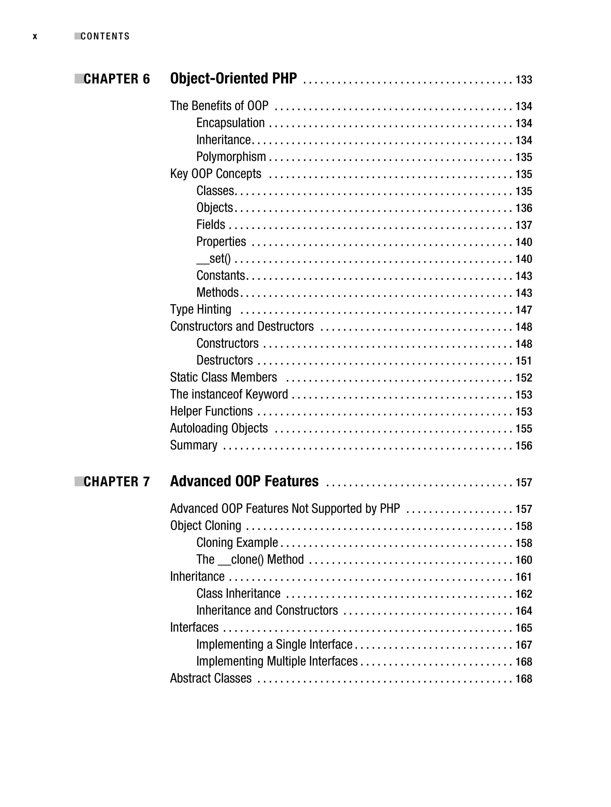 Gilmore_552-1Front.fm Page x Wednesday, December 21, 2005 3:05 PM




x          ■C O N T E N T S



           ■CHAPTER 6              Object-Oriented PHP                       . . . . . . . . . . . . . . . . . . . . . . . . . . . . . . . . . . . . . 133

                                   The Benefits of OOP . . . . . . . . . . . . . . . . . . . . . . . . . . . . . . . . . . . . . . . . . . 134
                                         Encapsulation . . . . . . . . . . . . . . . . . . . . . . . . . . . . . . . . . . . . . . . . . . . 134
                                         Inheritance . . . . . . . . . . . . . . . . . . . . . . . . . . . . . . . . . . . . . . . . . . . . . . 134
                                         Polymorphism . . . . . . . . . . . . . . . . . . . . . . . . . . . . . . . . . . . . . . . . . . . 135
                                   Key OOP Concepts . . . . . . . . . . . . . . . . . . . . . . . . . . . . . . . . . . . . . . . . . . . 135
                                         Classes . . . . . . . . . . . . . . . . . . . . . . . . . . . . . . . . . . . . . . . . . . . . . . . . . 135
                                         Objects . . . . . . . . . . . . . . . . . . . . . . . . . . . . . . . . . . . . . . . . . . . . . . . . . 136
                                         Fields . . . . . . . . . . . . . . . . . . . . . . . . . . . . . . . . . . . . . . . . . . . . . . . . . . 137
                                         Properties . . . . . . . . . . . . . . . . . . . . . . . . . . . . . . . . . . . . . . . . . . . . . . 140
                                         __set() . . . . . . . . . . . . . . . . . . . . . . . . . . . . . . . . . . . . . . . . . . . . . . . . . 140
                                         Constants . . . . . . . . . . . . . . . . . . . . . . . . . . . . . . . . . . . . . . . . . . . . . . . 143
                                         Methods . . . . . . . . . . . . . . . . . . . . . . . . . . . . . . . . . . . . . . . . . . . . . . . . 143
                                   Type Hinting . . . . . . . . . . . . . . . . . . . . . . . . . . . . . . . . . . . . . . . . . . . . . . . . 147
                                   Constructors and Destructors . . . . . . . . . . . . . . . . . . . . . . . . . . . . . . . . . . 148
                                         Constructors . . . . . . . . . . . . . . . . . . . . . . . . . . . . . . . . . . . . . . . . . . . . 148
                                         Destructors . . . . . . . . . . . . . . . . . . . . . . . . . . . . . . . . . . . . . . . . . . . . . 151
                                   Static Class Members . . . . . . . . . . . . . . . . . . . . . . . . . . . . . . . . . . . . . . . . 152
                                   The instanceof Keyword . . . . . . . . . . . . . . . . . . . . . . . . . . . . . . . . . . . . . . . 153
                                   Helper Functions . . . . . . . . . . . . . . . . . . . . . . . . . . . . . . . . . . . . . . . . . . . . . 153
                                   Autoloading Objects . . . . . . . . . . . . . . . . . . . . . . . . . . . . . . . . . . . . . . . . . . 155
                                   Summary . . . . . . . . . . . . . . . . . . . . . . . . . . . . . . . . . . . . . . . . . . . . . . . . . . . 156

           ■CHAPTER 7              Advanced OOP Features                             . . . . . . . . . . . . . . . . . . . . . . . . . . . . . . . . . 157

                                   Advanced OOP Features Not Supported by PHP . . . . . . . . . . . . . . . . . . . 157
                                   Object Cloning . . . . . . . . . . . . . . . . . . . . . . . . . . . . . . . . . . . . . . . . . . . . . . . 158
                                         Cloning Example . . . . . . . . . . . . . . . . . . . . . . . . . . . . . . . . . . . . . . . . . 158
                                         The __clone() Method . . . . . . . . . . . . . . . . . . . . . . . . . . . . . . . . . . . . 160
                                   Inheritance . . . . . . . . . . . . . . . . . . . . . . . . . . . . . . . . . . . . . . . . . . . . . . . . . . 161
                                         Class Inheritance . . . . . . . . . . . . . . . . . . . . . . . . . . . . . . . . . . . . . . . . 162
                                         Inheritance and Constructors . . . . . . . . . . . . . . . . . . . . . . . . . . . . . . 164
                                   Interfaces . . . . . . . . . . . . . . . . . . . . . . . . . . . . . . . . . . . . . . . . . . . . . . . . . . . 165
                                         Implementing a Single Interface . . . . . . . . . . . . . . . . . . . . . . . . . . . . 167
                                         Implementing Multiple Interfaces . . . . . . . . . . . . . . . . . . . . . . . . . . . 168
                                   Abstract Classes . . . . . . . . . . . . . . . . . . . . . . . . . . . . . . . . . . . . . . . . . . . . . 168
 