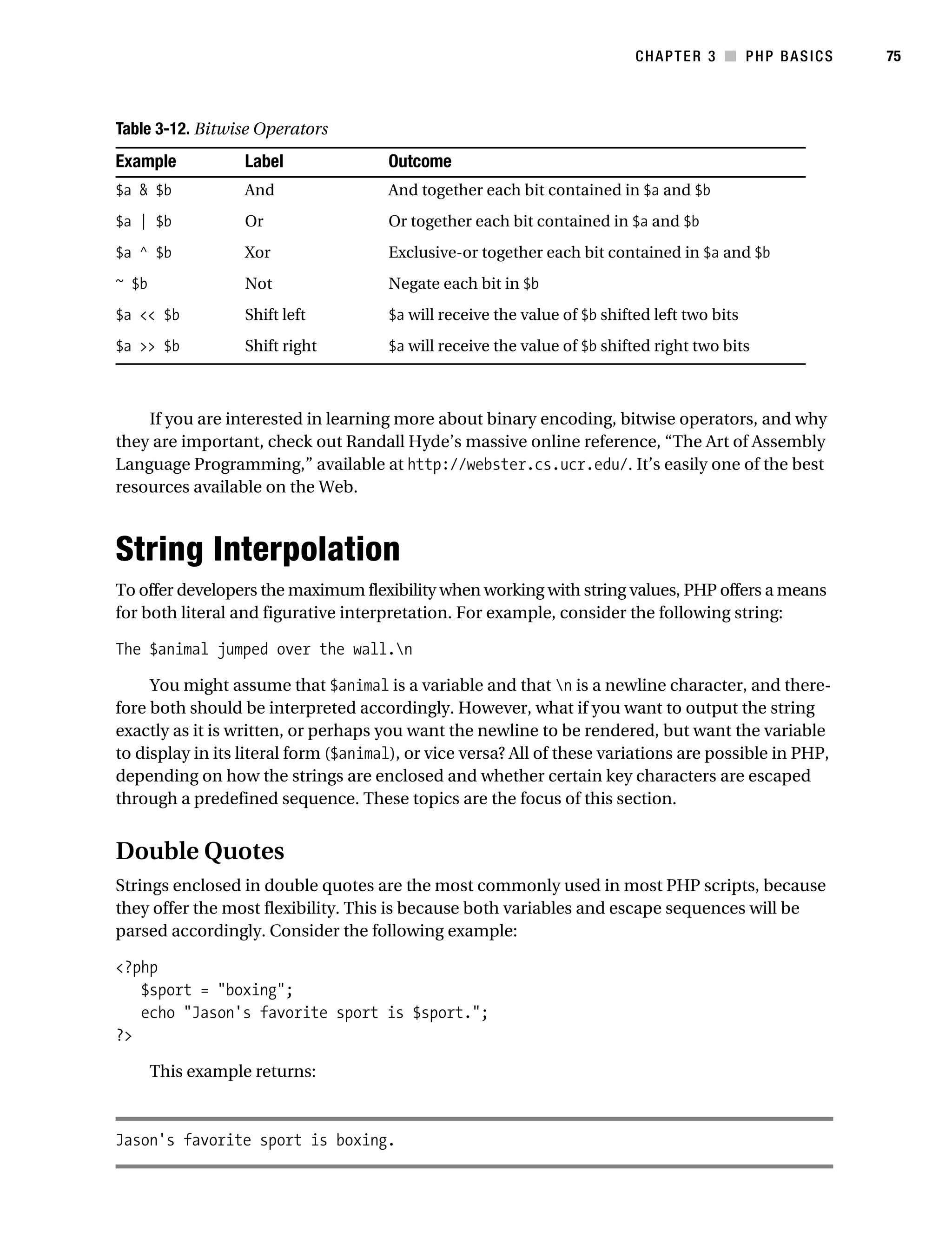 Gilmore_552-1C03.fm Page 75 Monday, November 7, 2005 3:56 PM




                                                                                           CHAPTER 3 ■ PHP BASICS   75



           Table 3-12. Bitwise Operators
           Example             Label                  Outcome
           $a & $b             And                    And together each bit contained in $a and $b
           $a | $b             Or                     Or together each bit contained in $a and $b
           $a ^ $b             Xor                    Exclusive-or together each bit contained in $a and $b
           ~ $b                Not                    Negate each bit in $b
           $a << $b            Shift left             $a will receive the value of $b shifted left two bits
           $a >> $b            Shift right            $a will receive the value of $b shifted right two bits



               If you are interested in learning more about binary encoding, bitwise operators, and why
           they are important, check out Randall Hyde’s massive online reference, “The Art of Assembly
           Language Programming,” available at http://webster.cs.ucr.edu/. It’s easily one of the best
           resources available on the Web.



           String Interpolation
           To offer developers the maximum flexibility when working with string values, PHP offers a means
           for both literal and figurative interpretation. For example, consider the following string:

           The $animal jumped over the wall.n

                You might assume that $animal is a variable and that n is a newline character, and there-
           fore both should be interpreted accordingly. However, what if you want to output the string
           exactly as it is written, or perhaps you want the newline to be rendered, but want the variable
           to display in its literal form ($animal), or vice versa? All of these variations are possible in PHP,
           depending on how the strings are enclosed and whether certain key characters are escaped
           through a predefined sequence. These topics are the focus of this section.


           Double Quotes
           Strings enclosed in double quotes are the most commonly used in most PHP scripts, because
           they offer the most flexibility. This is because both variables and escape sequences will be
           parsed accordingly. Consider the following example:

           <?php
              $sport = "boxing";
              echo "Jason's favorite sport is $sport.";
           ?>

                  This example returns:



           Jason's favorite sport is boxing.
 
