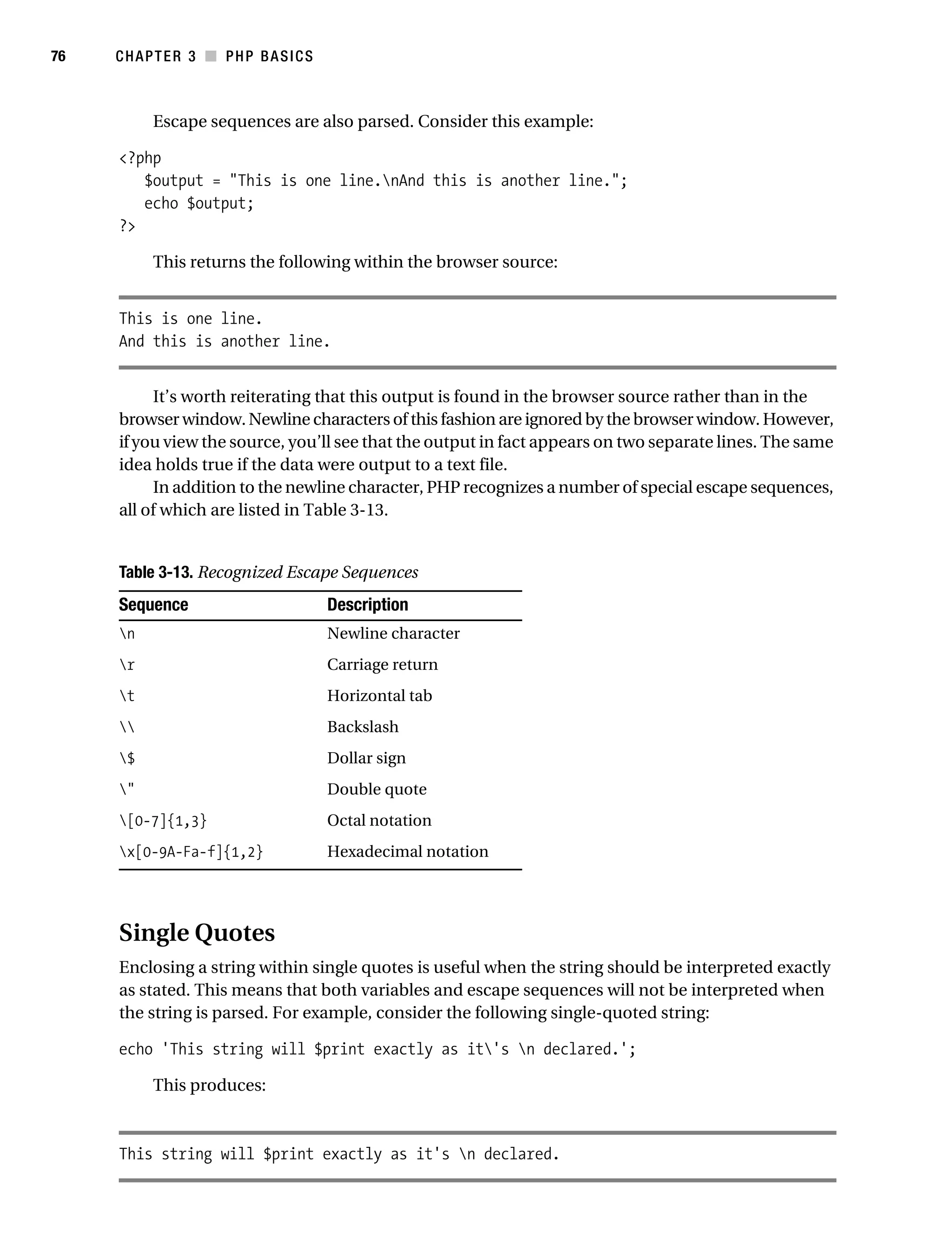 Gilmore_552-1C03.fm Page 76 Monday, November 7, 2005 3:56 PM




76         CHAPTER 3 ■ PHP BASICS



                 Escape sequences are also parsed. Consider this example:

           <?php
              $output = "This is one line.nAnd this is another line.";
              echo $output;
           ?>

                 This returns the following within the browser source:


           This is one line.
           And this is another line.


                It’s worth reiterating that this output is found in the browser source rather than in the
           browser window. Newline characters of this fashion are ignored by the browser window. However,
           if you view the source, you’ll see that the output in fact appears on two separate lines. The same
           idea holds true if the data were output to a text file.
                In addition to the newline character, PHP recognizes a number of special escape sequences,
           all of which are listed in Table 3-13.


           Table 3-13. Recognized Escape Sequences
           Sequence                         Description
           n                               Newline character
           r                               Carriage return
           t                               Horizontal tab
                                          Backslash
           $                               Dollar sign
           "                               Double quote
           [0-7]{1,3}                      Octal notation
           x[0-9A-Fa-f]{1,2}               Hexadecimal notation




           Single Quotes
           Enclosing a string within single quotes is useful when the string should be interpreted exactly
           as stated. This means that both variables and escape sequences will not be interpreted when
           the string is parsed. For example, consider the following single-quoted string:

           echo 'This string will $print exactly as it's n declared.';

                 This produces:



           This string will $print exactly as it's n declared.
 