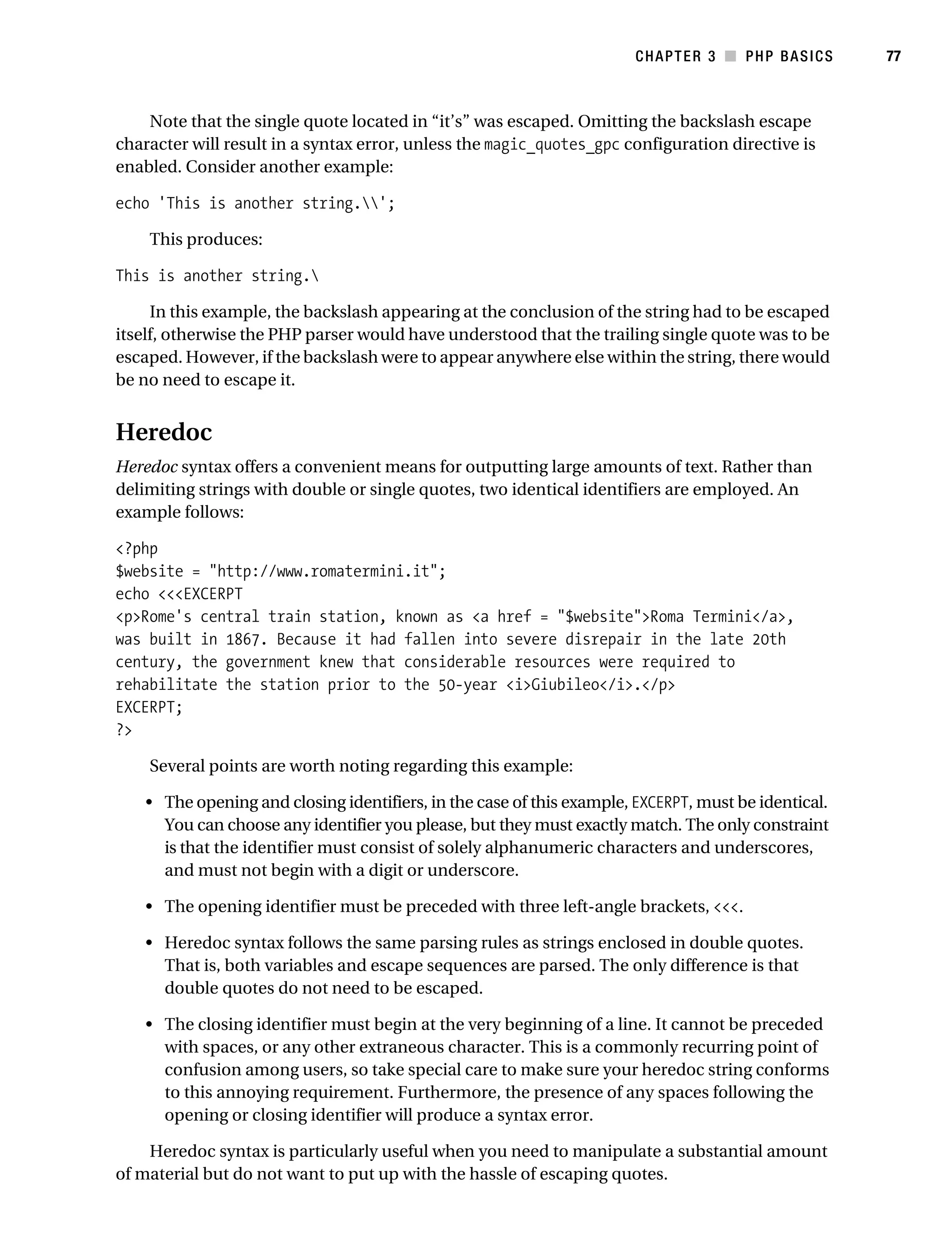 Gilmore_552-1C03.fm Page 77 Monday, November 7, 2005 3:56 PM




                                                                                   CHAPTER 3 ■ PHP BASICS        77



               Note that the single quote located in “it’s” was escaped. Omitting the backslash escape
           character will result in a syntax error, unless the magic_quotes_gpc configuration directive is
           enabled. Consider another example:

           echo 'This is another string.';

                This produces:

           This is another string.

                In this example, the backslash appearing at the conclusion of the string had to be escaped
           itself, otherwise the PHP parser would have understood that the trailing single quote was to be
           escaped. However, if the backslash were to appear anywhere else within the string, there would
           be no need to escape it.


           Heredoc
           Heredoc syntax offers a convenient means for outputting large amounts of text. Rather than
           delimiting strings with double or single quotes, two identical identifiers are employed. An
           example follows:

           <?php
           $website = "http://www.romatermini.it";
           echo <<<EXCERPT
           <p>Rome's central train station, known as <a href = "$website">Roma Termini</a>,
           was built in 1867. Because it had fallen into severe disrepair in the late 20th
           century, the government knew that considerable resources were required to
           rehabilitate the station prior to the 50-year <i>Giubileo</i>.</p>
           EXCERPT;
           ?>

                Several points are worth noting regarding this example:

               • The opening and closing identifiers, in the case of this example, EXCERPT, must be identical.
                 You can choose any identifier you please, but they must exactly match. The only constraint
                 is that the identifier must consist of solely alphanumeric characters and underscores,
                 and must not begin with a digit or underscore.

               • The opening identifier must be preceded with three left-angle brackets, <<<.

               • Heredoc syntax follows the same parsing rules as strings enclosed in double quotes.
                 That is, both variables and escape sequences are parsed. The only difference is that
                 double quotes do not need to be escaped.

               • The closing identifier must begin at the very beginning of a line. It cannot be preceded
                 with spaces, or any other extraneous character. This is a commonly recurring point of
                 confusion among users, so take special care to make sure your heredoc string conforms
                 to this annoying requirement. Furthermore, the presence of any spaces following the
                 opening or closing identifier will produce a syntax error.

               Heredoc syntax is particularly useful when you need to manipulate a substantial amount
           of material but do not want to put up with the hassle of escaping quotes.
 