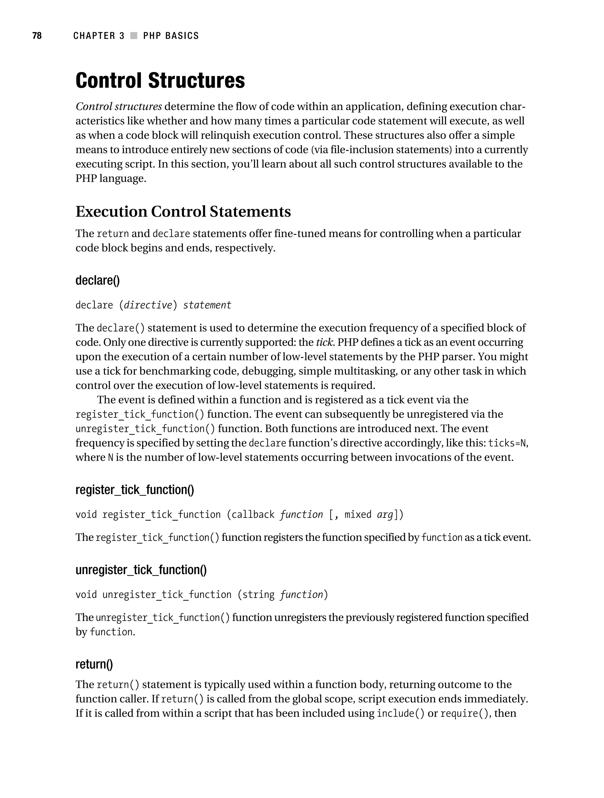 Gilmore_552-1C03.fm Page 78 Monday, November 7, 2005 3:56 PM




78         CHAPTER 3 ■ PHP BASICS




           Control Structures
           Control structures determine the flow of code within an application, defining execution char-
           acteristics like whether and how many times a particular code statement will execute, as well
           as when a code block will relinquish execution control. These structures also offer a simple
           means to introduce entirely new sections of code (via file-inclusion statements) into a currently
           executing script. In this section, you’ll learn about all such control structures available to the
           PHP language.


           Execution Control Statements
           The return and declare statements offer fine-tuned means for controlling when a particular
           code block begins and ends, respectively.


           declare()
           declare (directive) statement

           The declare() statement is used to determine the execution frequency of a specified block of
           code. Only one directive is currently supported: the tick. PHP defines a tick as an event occurring
           upon the execution of a certain number of low-level statements by the PHP parser. You might
           use a tick for benchmarking code, debugging, simple multitasking, or any other task in which
           control over the execution of low-level statements is required.
               The event is defined within a function and is registered as a tick event via the
           register_tick_function() function. The event can subsequently be unregistered via the
           unregister_tick_function() function. Both functions are introduced next. The event
           frequency is specified by setting the declare function’s directive accordingly, like this: ticks=N,
           where N is the number of low-level statements occurring between invocations of the event.


           register_tick_function()
           void register_tick_function (callback function [, mixed arg])

           The register_tick_function() function registers the function specified by function as a tick event.


           unregister_tick_function()
           void unregister_tick_function (string function)

           The unregister_tick_function() function unregisters the previously registered function specified
           by function.


           return()
           The return() statement is typically used within a function body, returning outcome to the
           function caller. If return() is called from the global scope, script execution ends immediately.
           If it is called from within a script that has been included using include() or require(), then
 