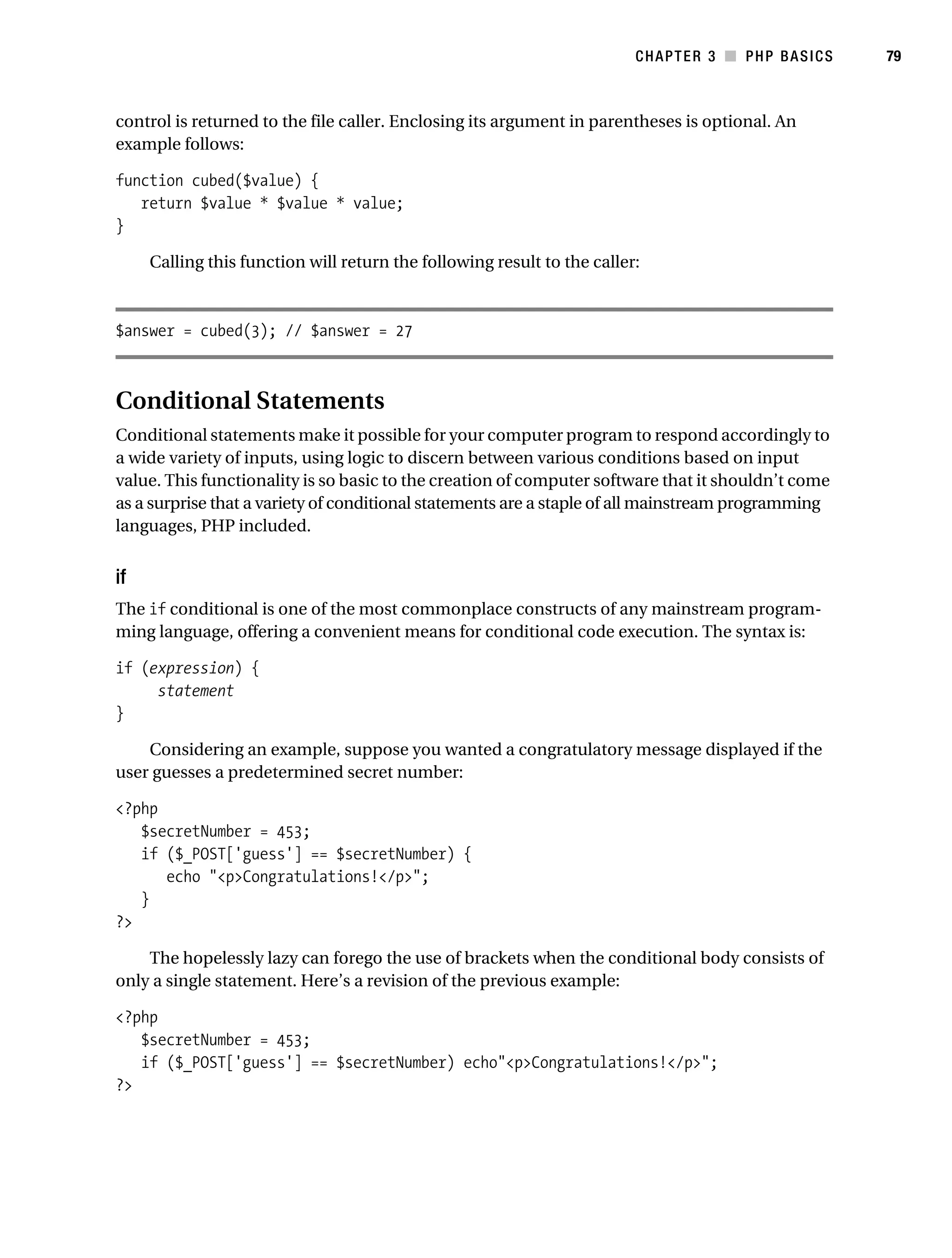 Gilmore_552-1C03.fm Page 79 Monday, November 7, 2005 3:56 PM




                                                                                    CHAPTER 3 ■ PHP BASICS     79



           control is returned to the file caller. Enclosing its argument in parentheses is optional. An
           example follows:

           function cubed($value) {
              return $value * $value * value;
           }

                Calling this function will return the following result to the caller:



           $answer = cubed(3); // $answer = 27



           Conditional Statements
           Conditional statements make it possible for your computer program to respond accordingly to
           a wide variety of inputs, using logic to discern between various conditions based on input
           value. This functionality is so basic to the creation of computer software that it shouldn’t come
           as a surprise that a variety of conditional statements are a staple of all mainstream programming
           languages, PHP included.


           if
           The if conditional is one of the most commonplace constructs of any mainstream program-
           ming language, offering a convenient means for conditional code execution. The syntax is:

           if (expression) {
                statement
           }

               Considering an example, suppose you wanted a congratulatory message displayed if the
           user guesses a predetermined secret number:

           <?php
              $secretNumber = 453;
              if ($_POST['guess'] == $secretNumber) {
                 echo "<p>Congratulations!</p>";
              }
           ?>

               The hopelessly lazy can forego the use of brackets when the conditional body consists of
           only a single statement. Here’s a revision of the previous example:

           <?php
              $secretNumber = 453;
              if ($_POST['guess'] == $secretNumber) echo"<p>Congratulations!</p>";
           ?>
 