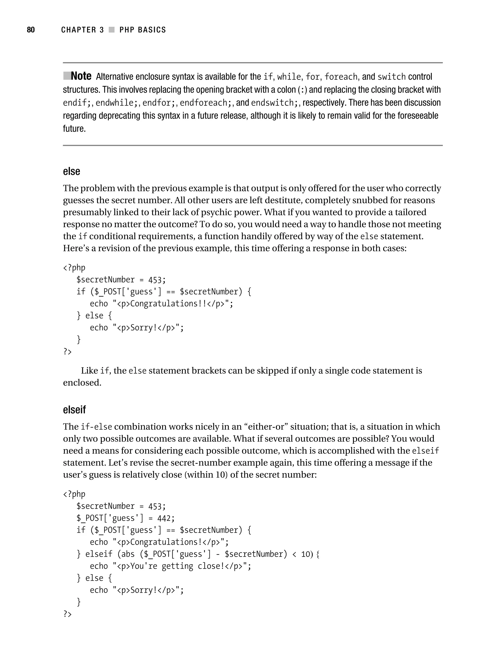 Gilmore_552-1C03.fm Page 80 Monday, November 7, 2005 3:56 PM




80         CHAPTER 3 ■ PHP BASICS




           ■Note Alternative enclosure syntax is available for the if, while, for, foreach, and switch control
           structures. This involves replacing the opening bracket with a colon (:) and replacing the closing bracket with
           endif;, endwhile;, endfor;, endforeach;, and endswitch;, respectively. There has been discussion
           regarding deprecating this syntax in a future release, although it is likely to remain valid for the foreseeable
           future.



           else
           The problem with the previous example is that output is only offered for the user who correctly
           guesses the secret number. All other users are left destitute, completely snubbed for reasons
           presumably linked to their lack of psychic power. What if you wanted to provide a tailored
           response no matter the outcome? To do so, you would need a way to handle those not meeting
           the if conditional requirements, a function handily offered by way of the else statement.
           Here’s a revision of the previous example, this time offering a response in both cases:

           <?php
              $secretNumber = 453;
              if ($_POST['guess'] == $secretNumber) {
                 echo "<p>Congratulations!!</p>";
              } else {
                 echo "<p>Sorry!</p>";
              }
           ?>

               Like if, the else statement brackets can be skipped if only a single code statement is
           enclosed.


           elseif
           The if-else combination works nicely in an “either-or” situation; that is, a situation in which
           only two possible outcomes are available. What if several outcomes are possible? You would
           need a means for considering each possible outcome, which is accomplished with the elseif
           statement. Let’s revise the secret-number example again, this time offering a message if the
           user’s guess is relatively close (within 10) of the secret number:

           <?php
              $secretNumber = 453;
              $_POST['guess'] = 442;
              if ($_POST['guess'] == $secretNumber) {
                 echo "<p>Congratulations!</p>";
              } elseif (abs ($_POST['guess'] - $secretNumber) < 10) {
                 echo "<p>You're getting close!</p>";
              } else {
                 echo "<p>Sorry!</p>";
              }
           ?>
 