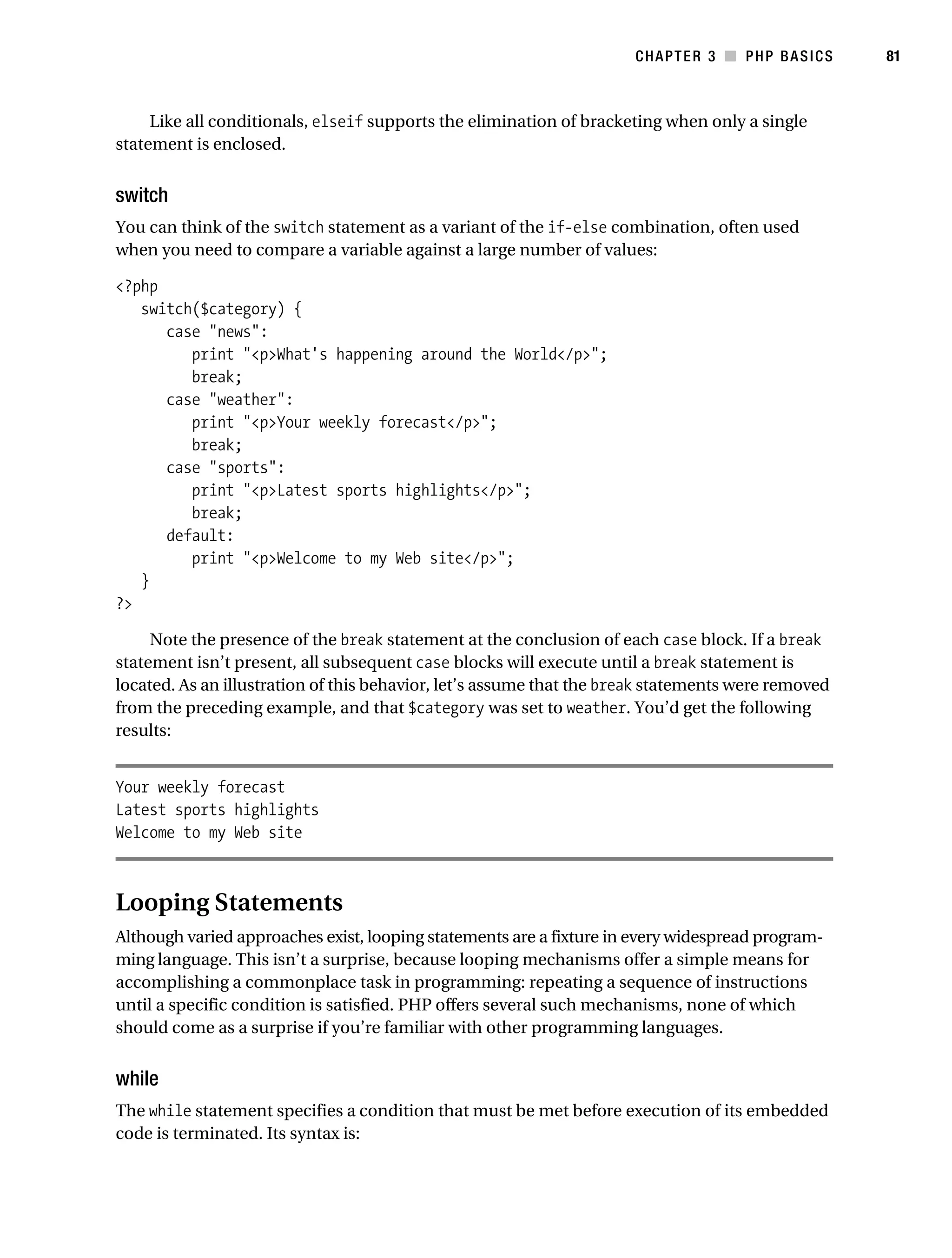 Gilmore_552-1C03.fm Page 81 Monday, November 7, 2005 3:56 PM




                                                                                 CHAPTER 3 ■ PHP BASICS        81



                Like all conditionals, elseif supports the elimination of bracketing when only a single
           statement is enclosed.


           switch
           You can think of the switch statement as a variant of the if-else combination, often used
           when you need to compare a variable against a large number of values:

           <?php
              switch($category) {
                 case "news":
                    print "<p>What's happening around the World</p>";
                    break;
                 case "weather":
                    print "<p>Your weekly forecast</p>";
                    break;
                 case "sports":
                    print "<p>Latest sports highlights</p>";
                    break;
                 default:
                    print "<p>Welcome to my Web site</p>";
              }
           ?>

                Note the presence of the break statement at the conclusion of each case block. If a break
           statement isn’t present, all subsequent case blocks will execute until a break statement is
           located. As an illustration of this behavior, let’s assume that the break statements were removed
           from the preceding example, and that $category was set to weather. You’d get the following
           results:


           Your weekly forecast
           Latest sports highlights
           Welcome to my Web site



           Looping Statements
           Although varied approaches exist, looping statements are a fixture in every widespread program-
           ming language. This isn’t a surprise, because looping mechanisms offer a simple means for
           accomplishing a commonplace task in programming: repeating a sequence of instructions
           until a specific condition is satisfied. PHP offers several such mechanisms, none of which
           should come as a surprise if you’re familiar with other programming languages.


           while
           The while statement specifies a condition that must be met before execution of its embedded
           code is terminated. Its syntax is:
 