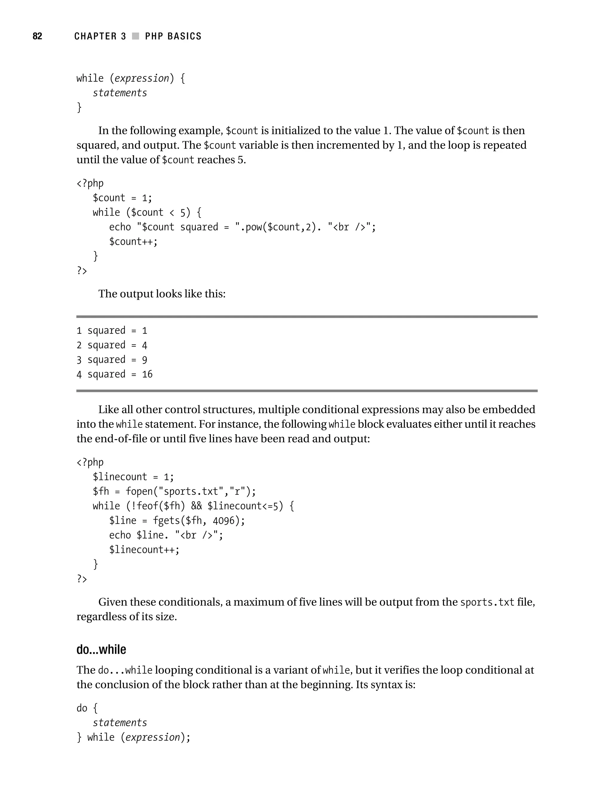 Gilmore_552-1C03.fm Page 82 Monday, November 7, 2005 3:56 PM




82         CHAPTER 3 ■ PHP BASICS



           while (expression) {
              statements
           }

                In the following example, $count is initialized to the value 1. The value of $count is then
           squared, and output. The $count variable is then incremented by 1, and the loop is repeated
           until the value of $count reaches 5.

           <?php
              $count = 1;
              while ($count < 5) {
                 echo "$count squared = ".pow($count,2). "<br />";
                 $count++;
              }
           ?>

                 The output looks like this:


           1   squared   =   1
           2   squared   =   4
           3   squared   =   9
           4   squared   =   16


                Like all other control structures, multiple conditional expressions may also be embedded
           into the while statement. For instance, the following while block evaluates either until it reaches
           the end-of-file or until five lines have been read and output:

           <?php
              $linecount = 1;
              $fh = fopen("sports.txt","r");
              while (!feof($fh) && $linecount<=5) {
                 $line = fgets($fh, 4096);
                 echo $line. "<br />";
                 $linecount++;
              }
           ?>

               Given these conditionals, a maximum of five lines will be output from the sports.txt file,
           regardless of its size.


           do...while
           The do...while looping conditional is a variant of while, but it verifies the loop conditional at
           the conclusion of the block rather than at the beginning. Its syntax is:

           do {
              statements
           } while (expression);
 
