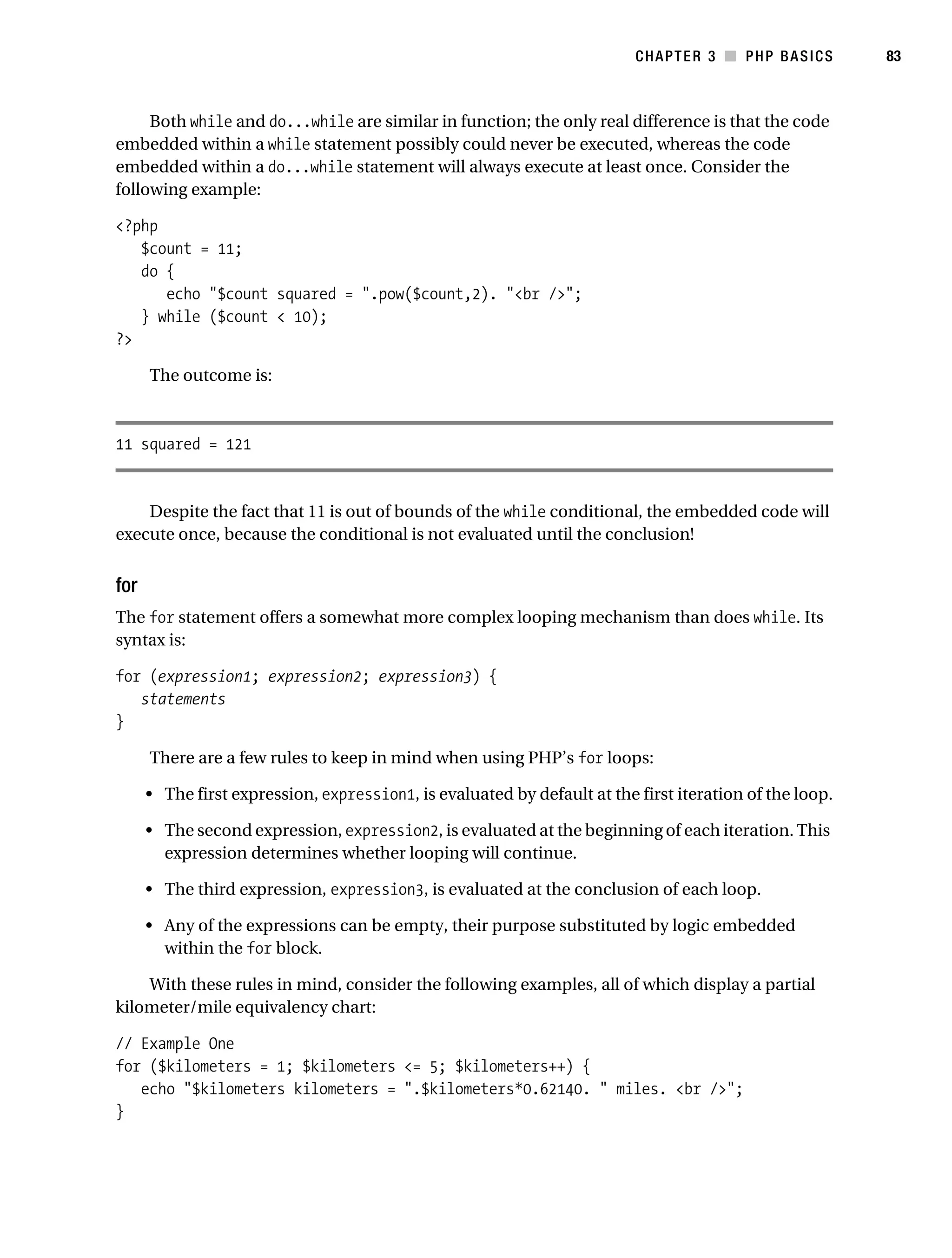 Gilmore_552-1C03.fm Page 83 Monday, November 7, 2005 3:56 PM




                                                                                     CHAPTER 3 ■ PHP BASICS         83



                Both while and do...while are similar in function; the only real difference is that the code
           embedded within a while statement possibly could never be executed, whereas the code
           embedded within a do...while statement will always execute at least once. Consider the
           following example:

           <?php
              $count = 11;
              do {
                 echo "$count squared = ".pow($count,2). "<br />";
              } while ($count < 10);
           ?>

                 The outcome is:



           11 squared = 121


               Despite the fact that 11 is out of bounds of the while conditional, the embedded code will
           execute once, because the conditional is not evaluated until the conclusion!


           for
           The for statement offers a somewhat more complex looping mechanism than does while. Its
           syntax is:

           for (expression1; expression2; expression3) {
              statements
           }

                 There are a few rules to keep in mind when using PHP’s for loops:

                 • The first expression, expression1, is evaluated by default at the first iteration of the loop.

                 • The second expression, expression2, is evaluated at the beginning of each iteration. This
                   expression determines whether looping will continue.

                 • The third expression, expression3, is evaluated at the conclusion of each loop.

                 • Any of the expressions can be empty, their purpose substituted by logic embedded
                   within the for block.

               With these rules in mind, consider the following examples, all of which display a partial
           kilometer/mile equivalency chart:

           // Example One
           for ($kilometers = 1; $kilometers <= 5; $kilometers++) {
              echo "$kilometers kilometers = ".$kilometers*0.62140. " miles. <br />";
           }
 